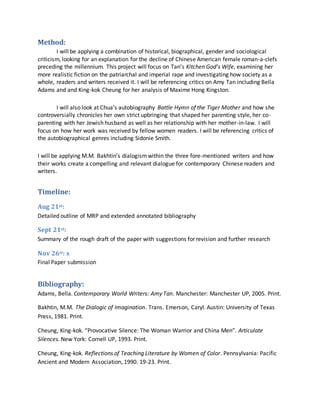 Method:
I will be applying a combination of historical, biographical, gender and sociological
criticism, looking for an explanation for the decline of Chinese American female roman-a-clefs
preceding the millennium. This project will focus on Tan’s Kitchen God’s Wife, examining her
more realistic fiction on the patriarchal and imperial rape and investigating how society as a
whole, readers and writers received it. I will be referencing critics on Amy Tan including Bella
Adams and and King-kok Cheung for her analysis of Maxime Hong Kingston.
I will also look at Chua’s autobiography Battle Hymn of the Tiger Mother and how she
controversially chronicles her own strict upbringing that shaped her parenting style, her co-
parenting with her Jewish husband as well as her relationship with her mother-in-law. I will
focus on how her work was received by fellow women readers. I will be referencing critics of
the autobiographical genres including Sidonie Smith.
I will be applying M.M. Bakhtin’s dialogismwithin the three fore-mentioned writers and how
their works create a compelling and relevant dialogue for contemporary Chinese readers and
writers.
Timeline:
Aug 21st:
Detailed outline of MRP and extended annotated bibliography
Sept 21st:
Summary of the rough draft of the paper with suggestions for revision and further research
Nov 26st: s
Final Paper submission
Bibliography:
Adams, Bella. Contemporary World Writers: Amy Tan. Manchester: Manchester UP, 2005. Print.
Bakhtin, M.M. The Dialogic of Imagination. Trans. Emerson, Caryl. Austin: University of Texas
Press, 1981. Print.
Cheung, King-kok. “Provocative Silence: The Woman Warrior and China Men”. Articulate
Silences. New York: Cornell UP, 1993. Print.
Cheung, King-kok. Reflections of Teaching Literature by Women of Color. Pennsylvania: Pacific
Ancient and Modern Association, 1990. 19-23. Print.
 