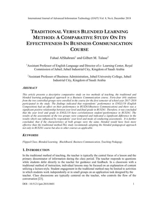 International Journal of Advanced Information Technology (IJAIT) Vol. 8, No.6, December 2018
DOI : 10.5121/ijait.2018.8601 1
TRADITIONAL VERSUS BLENDED LEARNING
METHOD: A COMPARATIVE STUDY ON ITS
EFFECTIVENESS IN BUSINESS COMMUNICATION
COURSE
Fahad AlShahrani1
and Gilbert M. Talaue2
1
Assistant Professor of English Language and Director of e- Learning Center, Royal
Commission of Jubail, Jubail Industrial City, Kingdom of Saudi Arabia
2
Assistant Professor of Business Administration, Jubail University College, Jubail
Industrial City, Kingdom of Saudi Arabia
ABSTRACT
This article presents a descriptive comparative study on two methods of teaching, the traditional and
blended learning pedagogical approach in a Business Communication course. Forty-four (44) students
from the two controlled groups were enrolled in the course for the first semester of school year 2017-2018
participated in the study. The findings indicated that respondents’ performance in ENGL118 (English
Composition) had an effect on their performance in BUS261(Business Communication) and there was a
significant positive relationship between year level and final grade in BUS261. Therefore, it was concluded
that the year level and grade in ENGL118 have correlationson student’sperformance in BUS261. The
results of the assessments of the two groups were compared and indicated a significant difference in the
results which was influenced by respondents’ year level and mode of conducting assessments. It is further
concluded, that if the characteristics of both groups were the same, blended would have been more
effective than the traditional method.This study recommends adopting the blended pedagogical approach
not only in BUS261 course but also to other courses as applicable.
KEYWORDS
Flipped Class, Blended Learning, BlackBoard, Business Communication, Teaching Pedagogy.
1. INTRODUCTION
In the traditional method of teaching, the teacher is typically the central focus of a lesson and the
primary disseminator of information during the class period. The teacher responds to questions
while students defer directly to the teacher for guidance and feedback. In a classroom with a
traditional method of instruction, individual lessons may be focused on an explanation of content
utilizing a lecture-style. Student engagement in the traditional method may be limited to activities
in which students work independently or in small groups on an application task designed by the
teacher. Class discussions are typically centered on the teacher, who controls the flow of the
conversation [23].
 