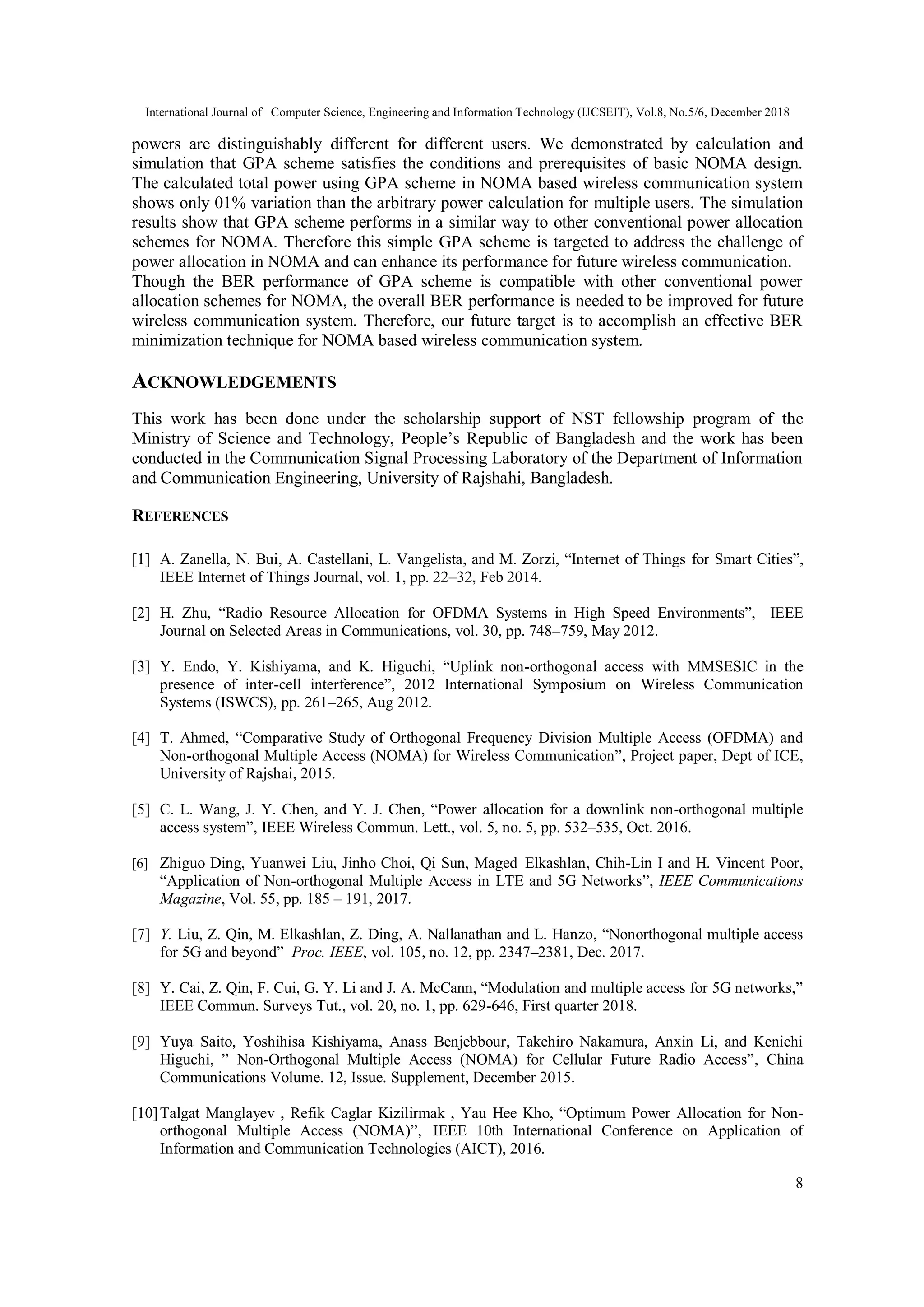 International Journal of Computer Science, Engineering and Information Technology (IJCSEIT), Vol.8, No.5/6, December 2018
8
powers are distinguishably different for different users. We demonstrated by calculation and
simulation that GPA scheme satisfies the conditions and prerequisites of basic NOMA design.
The calculated total power using GPA scheme in NOMA based wireless communication system
shows only 01% variation than the arbitrary power calculation for multiple users. The simulation
results show that GPA scheme performs in a similar way to other conventional power allocation
schemes for NOMA. Therefore this simple GPA scheme is targeted to address the challenge of
power allocation in NOMA and can enhance its performance for future wireless communication.
Though the BER performance of GPA scheme is compatible with other conventional power
allocation schemes for NOMA, the overall BER performance is needed to be improved for future
wireless communication system. Therefore, our future target is to accomplish an effective BER
minimization technique for NOMA based wireless communication system.
ACKNOWLEDGEMENTS
This work has been done under the scholarship support of NST fellowship program of the
Ministry of Science and Technology, People’s Republic of Bangladesh and the work has been
conducted in the Communication Signal Processing Laboratory of the Department of Information
and Communication Engineering, University of Rajshahi, Bangladesh.
REFERENCES
[1] A. Zanella, N. Bui, A. Castellani, L. Vangelista, and M. Zorzi, “Internet of Things for Smart Cities”,
IEEE Internet of Things Journal, vol. 1, pp. 22–32, Feb 2014.
[2] H. Zhu, “Radio Resource Allocation for OFDMA Systems in High Speed Environments”, IEEE
Journal on Selected Areas in Communications, vol. 30, pp. 748–759, May 2012.
[3] Y. Endo, Y. Kishiyama, and K. Higuchi, “Uplink non-orthogonal access with MMSESIC in the
presence of inter-cell interference”, 2012 International Symposium on Wireless Communication
Systems (ISWCS), pp. 261–265, Aug 2012.
[4] T. Ahmed, “Comparative Study of Orthogonal Frequency Division Multiple Access (OFDMA) and
Non-orthogonal Multiple Access (NOMA) for Wireless Communication”, Project paper, Dept of ICE,
University of Rajshai, 2015.
[5] C. L. Wang, J. Y. Chen, and Y. J. Chen, “Power allocation for a downlink non-orthogonal multiple
access system”, IEEE Wireless Commun. Lett., vol. 5, no. 5, pp. 532–535, Oct. 2016.
[6] Zhiguo Ding, Yuanwei Liu, Jinho Choi, Qi Sun, Maged Elkashlan, Chih-Lin I and H. Vincent Poor,
“Application of Non-orthogonal Multiple Access in LTE and 5G Networks”, IEEE Communications
Magazine, Vol. 55, pp. 185 – 191, 2017.
[7] Y. Liu, Z. Qin, M. Elkashlan, Z. Ding, A. Nallanathan and L. Hanzo, “Nonorthogonal multiple access
for 5G and beyond” Proc. IEEE, vol. 105, no. 12, pp. 2347–2381, Dec. 2017.
[8] Y. Cai, Z. Qin, F. Cui, G. Y. Li and J. A. McCann, “Modulation and multiple access for 5G networks,”
IEEE Commun. Surveys Tut., vol. 20, no. 1, pp. 629-646, First quarter 2018.
[9] Yuya Saito, Yoshihisa Kishiyama, Anass Benjebbour, Takehiro Nakamura, Anxin Li, and Kenichi
Higuchi, ” Non-Orthogonal Multiple Access (NOMA) for Cellular Future Radio Access”, China
Communications Volume. 12, Issue. Supplement, December 2015.
[10]Talgat Manglayev , Refik Caglar Kizilirmak , Yau Hee Kho, “Optimum Power Allocation for Non-
orthogonal Multiple Access (NOMA)”, IEEE 10th International Conference on Application of
Information and Communication Technologies (AICT), 2016.
 