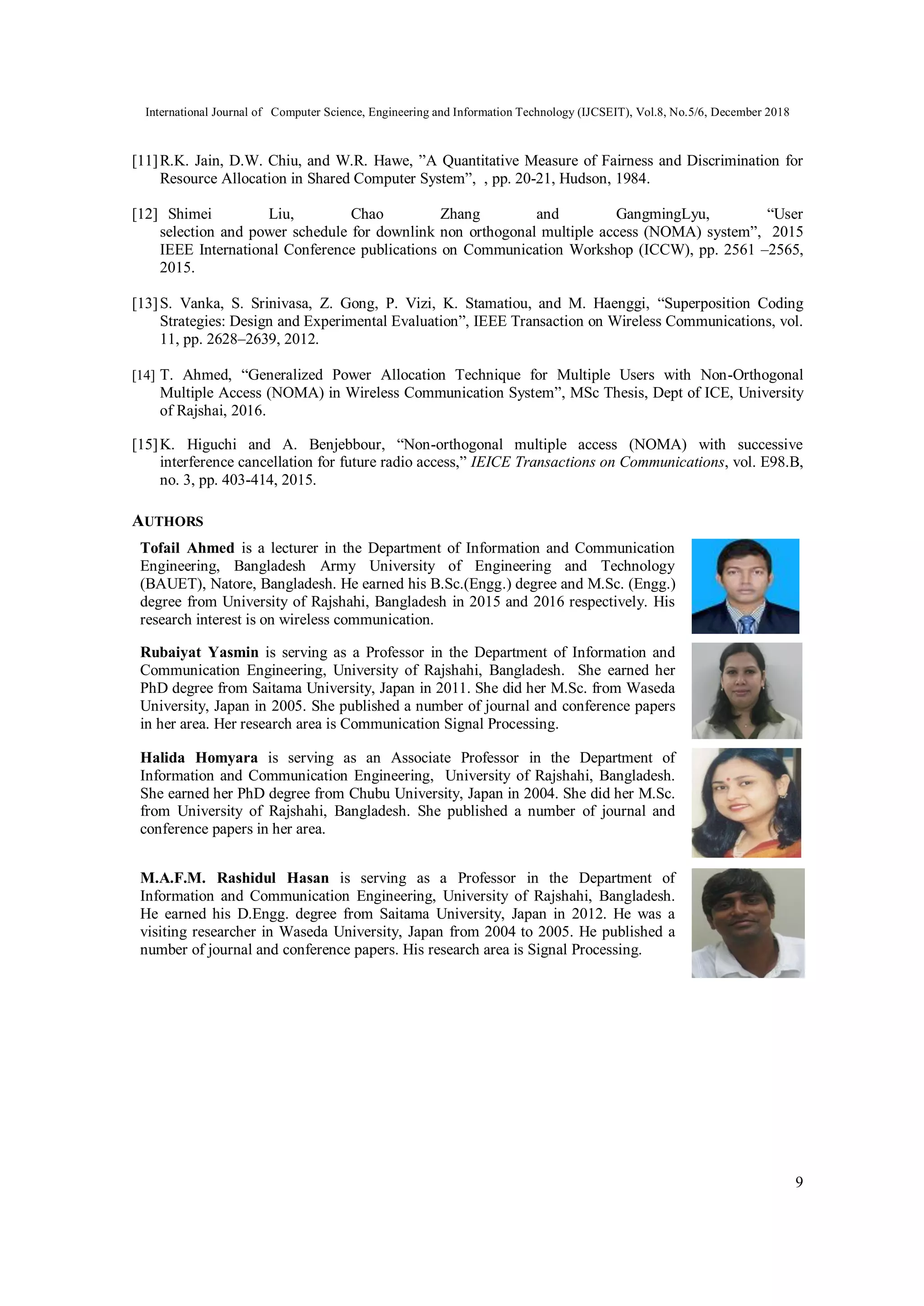 International Journal of Computer Science, Engineering and Information Technology (IJCSEIT), Vol.8, No.5/6, December 2018
9
[11]R.K. Jain, D.W. Chiu, and W.R. Hawe, ”A Quantitative Measure of Fairness and Discrimination for
Resource Allocation in Shared Computer System”, , pp. 20-21, Hudson, 1984.
[12] Shimei Liu, Chao Zhang and GangmingLyu, “User
selection and power schedule for downlink non orthogonal multiple access (NOMA) system”, 2015
IEEE International Conference publications on Communication Workshop (ICCW), pp. 2561 –2565,
2015.
[13]S. Vanka, S. Srinivasa, Z. Gong, P. Vizi, K. Stamatiou, and M. Haenggi, “Superposition Coding
Strategies: Design and Experimental Evaluation”, IEEE Transaction on Wireless Communications, vol.
11, pp. 2628–2639, 2012.
[14] T. Ahmed, “Generalized Power Allocation Technique for Multiple Users with Non-Orthogonal
Multiple Access (NOMA) in Wireless Communication System”, MSc Thesis, Dept of ICE, University
of Rajshai, 2016.
[15]K. Higuchi and A. Benjebbour, “Non-orthogonal multiple access (NOMA) with successive
interference cancellation for future radio access,” IEICE Transactions on Communications, vol. E98.B,
no. 3, pp. 403-414, 2015.
AUTHORS
Tofail Ahmed is a lecturer in the Department of Information and Communication
Engineering, Bangladesh Army University of Engineering and Technology
(BAUET), Natore, Bangladesh. He earned his B.Sc.(Engg.) degree and M.Sc. (Engg.)
degree from University of Rajshahi, Bangladesh in 2015 and 2016 respectively. His
research interest is on wireless communication.
Rubaiyat Yasmin is serving as a Professor in the Department of Information and
Communication Engineering, University of Rajshahi, Bangladesh. She earned her
PhD degree from Saitama University, Japan in 2011. She did her M.Sc. from Waseda
University, Japan in 2005. She published a number of journal and conference papers
in her area. Her research area is Communication Signal Processing.
Halida Homyara is serving as an Associate Professor in the Department of
Information and Communication Engineering, University of Rajshahi, Bangladesh.
She earned her PhD degree from Chubu University, Japan in 2004. She did her M.Sc.
from University of Rajshahi, Bangladesh. She published a number of journal and
conference papers in her area.
M.A.F.M. Rashidul Hasan is serving as a Professor in the Department of
Information and Communication Engineering, University of Rajshahi, Bangladesh.
He earned his D.Engg. degree from Saitama University, Japan in 2012. He was a
visiting researcher in Waseda University, Japan from 2004 to 2005. He published a
number of journal and conference papers. His research area is Signal Processing.
 