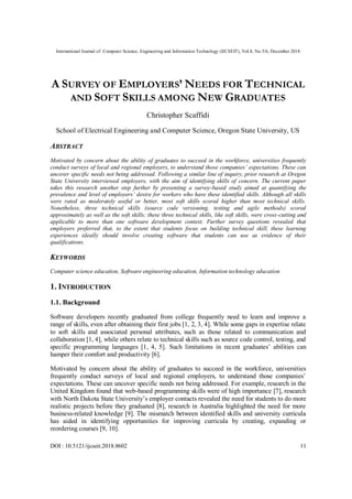 International Journal of Computer Science, Engineering and Information Technology (IJCSEIT), Vol.8, No.5/6, December 2018
DOI : 10.5121/ijcseit.2018.8602 11
A SURVEY OF EMPLOYERS’ NEEDS FOR TECHNICAL
AND SOFT SKILLS AMONG NEW GRADUATES
Christopher Scaffidi
School of Electrical Engineering and Computer Science, Oregon State University, US
ABSTRACT
Motivated by concern about the ability of graduates to succeed in the workforce, universities frequently
conduct surveys of local and regional employers, to understand those companies’ expectations. These can
uncover specific needs not being addressed. Following a similar line of inquiry, prior research at Oregon
State University interviewed employers, with the aim of identifying skills of concern. The current paper
takes this research another step further by presenting a survey-based study aimed at quantifying the
prevalence and level of employers’ desire for workers who have these identified skills. Although all skills
were rated as moderately useful or better, most soft skills scored higher than most technical skills.
Nonetheless, three technical skills (source code versioning, testing and agile methods) scored
approximately as well as the soft skills; these three technical skills, like soft skills, were cross-cutting and
applicable to more than one software development context. Further survey questions revealed that
employers preferred that, to the extent that students focus on building technical skill, these learning
experiences ideally should involve creating software that students can use as evidence of their
qualifications.
KEYWORDS
Computer science education, Software engineering education, Information technology education
1. INTRODUCTION
1.1. Background
Software developers recently graduated from college frequently need to learn and improve a
range of skills, even after obtaining their first jobs [1, 2, 3, 4]. While some gaps in expertise relate
to soft skills and associated personal attributes, such as those related to communication and
collaboration [1, 4], while others relate to technical skills such as source code control, testing, and
specific programming languages [1, 4, 5]. Such limitations in recent graduates’ abilities can
hamper their comfort and productivity [6].
Motivated by concern about the ability of graduates to succeed in the workforce, universities
frequently conduct surveys of local and regional employers, to understand those companies’
expectations. These can uncover specific needs not being addressed. For example, research in the
United Kingdom found that web-based programming skills were of high importance [7], research
with North Dakota State University’s employer contacts revealed the need for students to do more
realistic projects before they graduated [8], research in Australia highlighted the need for more
business-related knowledge [9]. The mismatch between identified skills and university curricula
has aided in identifying opportunities for improving curricula by creating, expanding or
reordering courses [9, 10].
 