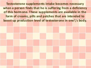 Testosterone supplements intake becomes necessary
when a person finds that he is suffering from a deficiency
of this hormone. These supplements are available in the
 form of creams, pills and patches that are intended to
boost up production level of testosterone in one's body.
 