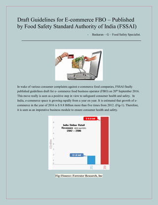 Draft Guidelines for E-commerce FBO – Published
by Food Safety Standard Authority of India (FSSAI)
- Baskaran – G – Food Safety Specialist.
In wake of various consumer complaints against e-commerce food companies, FSSAI finally
published guidelines draft for e- commerce food business operator (FBO) on 20th
September 2016.
This move really is seen as a positive step in view to safeguard consumer health and safety. In
India, e-commerce space is growing rapidly from a year on year. It is estimated that growth of e-
commerce in the year of 2016 is $ 8.8 Billion more than five times from 2012. (Fig-1). Therefore,
it is seen as an imperative business module to ensure consumer health and safety.
Fig-1Source: Forrester Research, Inc
 