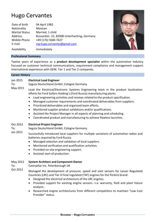 Resume – Hugo Cervantes
Hugo Cervantes
Professional Summary
Twelve years of experience as a product development specialist within the automotive industry.
Focused on customer technical communications, requirement compliance and management support.
International experience with OEM, Tier 1 and Tier 2 companies.
Career History
Jan 2015
To:
May 2015
Electrical Lead Engineer
Segula Deutschland GmbH, Cologne Germany
Lead the Electrical/Electronic Systems Engineering team in the product localization
efforts for Ford Sollers Holding’s (Ford Russia) manufacturing plants.
 Lead engineering activities and reviews related to the product specification.
 Managed customer requirements and coordinated deliverables from suppliers.
 Prioritized deliverables and organized team efforts.
 Monitored supplier product validations and/or qualifications.
 Assisted the Project Manager in all aspects of planning and scheduling.
 Coordinated product and manufacturing to achieve flawless launches.
Oct 2013
To:
Jan 2015
Electrical Project Engineer
Segula Deutschland GmbH, Cologne Germany
Successfully introduced local suppliers for multiple variations of automotive radios and
batteries required by Ford Russia.
 Managed selection and validation of local suppliers.
 Monitored verification and qualification activities.
 Provided on-site engineering support.
 Assisted start of production.
May 2012
To:
Oct 2013
System Architect and Component Owner
Caterpillar Inc. Peterborough UK
Managed the development of pressure, speed and soot sensors for Lesser Regulated
Countries (LRC) and Tier 4 Final regulated (T4F) engines for the Perkins brand.
 Designed the electrical architecture of the LRC engines.
 Provided support for existing engine sensors –i.e. warranty, field and plant failure
analysis-.
 Researched engine architectures from different competitors to maintain “Low Cost
Provider” status.
Date of birth
Nationality
Marital Status
Address
Mobile Phone
E-mail
Availability
04 April 1982
Mexican
Married, 1 child
Bussardstr. 22, 82008 Unterhaching, Germany
+49 (176) 5684 7427
ing.hugo.cervantes@gmail.com
Immediately
 