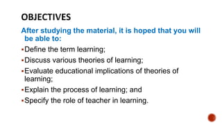 After studying the material, it is hoped that you will
be able to:
Define the term learning;
Discuss various theories of learning;
Evaluate educational implications of theories of
learning;
Explain the process of learning; and
Specify the role of teacher in learning.
 