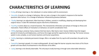  Firstly, all living is learning i.e. the individual is in active relation with his environment.
 Secondly, it results in a change in behaviour. We can note a change in the student's response to the teacher
questions after lecture. It is a change of behaviour influenced by previous behavior.
 Thirdly, learning is an adjustment. Most learning in children, consists in modifying, adapting and developing their
original nature. In later life individuals acquire new forms of behaviour.
 Fourthly, it comes about as a result of practice. This characteristic eliminates such phases of change as illness and
maturation. Potent effects of motivation on behaviour are worth consideration here.
 Fifthly, learning is universal. Every creature that lives learns. Man learns most. Human children have the longest
period of immaturity and helplessness, and hence the longer period for opportunity for learning. The human nervous
system is very complex, so are human reactions and human acquisitions.
 Sixthly, learning is a relatively permanent change. After a rat wakes from his nap he still remembers the path to the
food.
 Seventhly, learning is growth. It is never-ending growth. At each stage the learner acquires new visions of his future
growth and new ideals of achievement in the direction of his effort.
 Lastly, learning is not directly observable. The only way to study learning is through some observable behaviour.
 