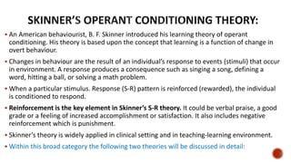  An American behaviourist, B. F. Skinner introduced his learning theory of operant
conditioning. His theory is based upon the concept that learning is a function of change in
overt behaviour.
 Changes in behaviour are the result of an individual’s response to events (stimuli) that occur
in environment. A response produces a consequence such as singing a song, defining a
word, hitting a ball, or solving a math problem.
 When a particular stimulus. Response (S-R) pattern is reinforced (rewarded), the individual
is conditioned to respond.
 Reinforcement is the key element in Skinner’s S-R theory. It could be verbal praise, a good
grade or a feeling of increased accomplishment or satisfaction. It also includes negative
reinforcement which is punishment.
 Skinner’s theory is widely applied in clinical setting and in teaching-learning environment.
 Within this broad category the following two theories will be discussed in detail:
 