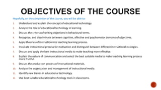 Hopefully, on the completion of the course, you will be able to:
1. Understand and explain the concept of educational technology.
2. Analyze the role of educational technology in learning.
3. Discuss the criteria of writing objectives in behavioural terms.
4. Recognize, and discriminate between cognitive, affective and psychomotor domains of objectives.
5. Apply theories of instruction into teaching learning process.
6. Inculcate instructional process for motivation and distinguish between different instructional strategies.
7. Discuss and apply the best instructional media to make teaching more effective.
8. Explain the nature of communication and select the best suitable media to make teaching learning process
more fruitful.
9. Discuss the production process of instructional materials.
10. Analyze the organization and management of instructional media.
11. Identify new trends in educational technology.
12. Use best suitable educational technology tools in classrooms.
 