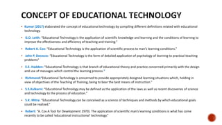  Kumar (2017) elaborated the concept of educational technology by compiling different definitions related with educational
technology.
 G.O. Leith: “Educational Technology is the application of scientific knowledge and learning and the conditions of learning to
improve the effectiveness and efficiency of teaching and training.”
 Robert A. Cox: “Educational Technology is the application of scientific process to man’s learning conditions.”
 John P. Dececco: “Educational Technology is the form of detailed application of psychology of learning to practical teaching
problems”
 E.E. Hadden: “Educational Technology is that branch of educational theory and practice concerned primarily with the design
and use of messages which control the learning process.”
 Richmond:“Educational Technology is concerned to provide appropriately designed learning situations which, holding in
view of objectives of the Teaching of Training, being to bear the best means of instruction.”
 S.S.Kulkarni: “Educational Technology may be defined as the application of the laws as well as recent discoveries of science
and technology to the process of education.”
 S.K. Mitra: “Educational Technology can be conceived as a science of techniques and methods by which educational goals
could be realized.”
 Robert: “A. Cox A Tool for Development 1970). The application of scientific man’s learning conditions is what has come
recently to be called ‘educational instructional’ technology.”
 