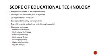  Analysis of the process of teaching and learning
 Spelling out the educational goals or objectives
 Development of the curriculum
 Development of teaching-learning material
 To provide essential feedback and control through evaluation
 Educational technology:
Behavioral Technology
Instructional Technology
Teaching Technology
Instructional Design
Training Psychology
Cybernetic Psychology
System Analysis
 