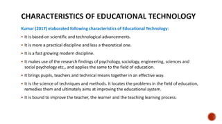 Kumar (2017) elaborated following characteristics of Educational Technology:
 It is based on scientific and technological advancements.
 It is more a practical discipline and less a theoretical one.
 It is a fast growing modern discipline.
 It makes use of the research findings of psychology, sociology, engineering, sciences and
social psychology etc., and applies the same to the field of education.
 It brings pupils, teachers and technical means together in an effective way.
 It is the science of techniques and methods. It locates the problems in the field of education,
remedies them and ultimately aims at improving the educational system.
 It is bound to improve the teacher, the learner and the teaching learning process.
 
