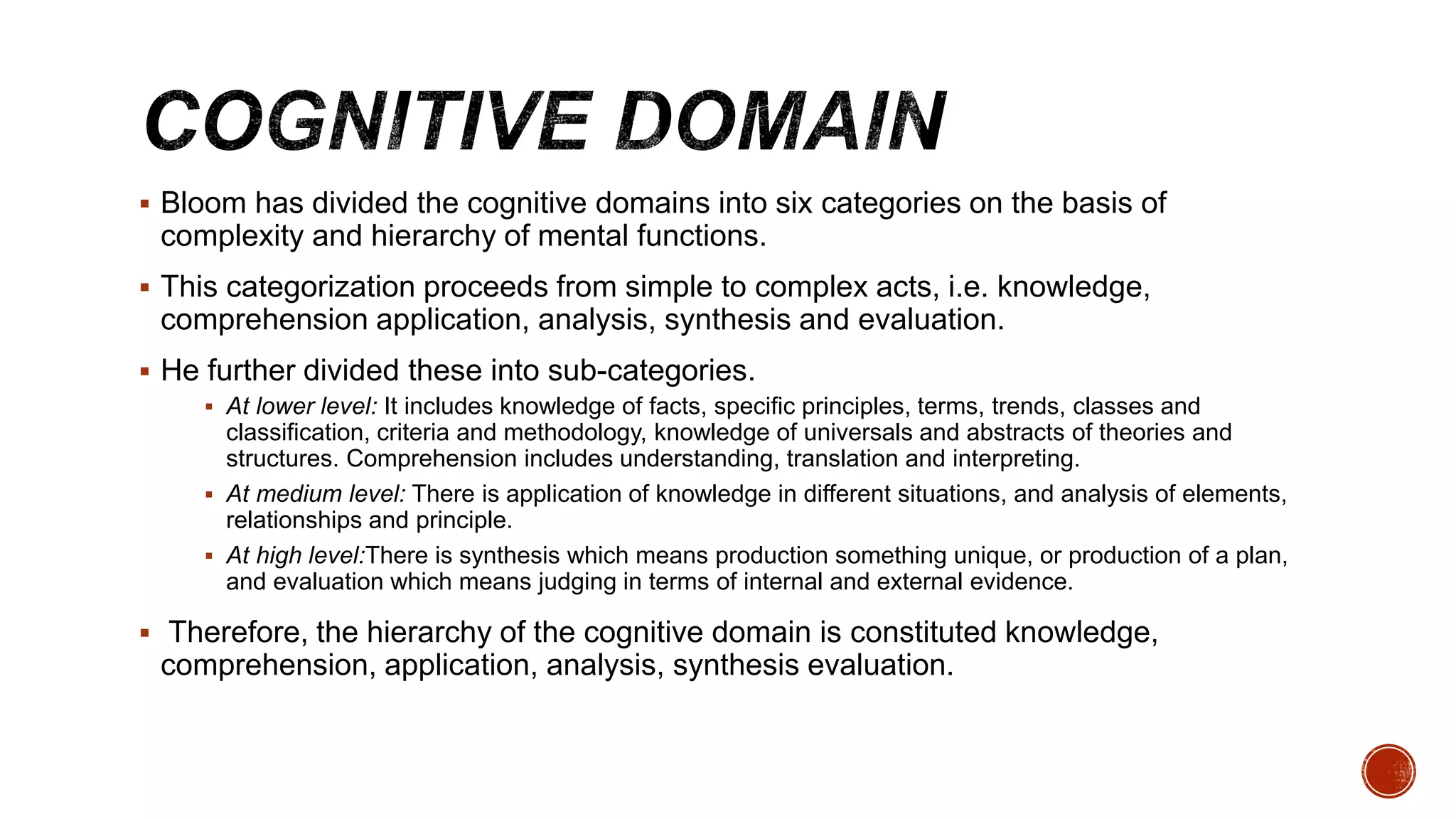  Bloom has divided the cognitive domains into six categories on the basis of
complexity and hierarchy of mental functions.
 This categorization proceeds from simple to complex acts, i.e. knowledge,
comprehension application, analysis, synthesis and evaluation.
 He further divided these into sub-categories.
 At lower level: It includes knowledge of facts, specific principles, terms, trends, classes and
classification, criteria and methodology, knowledge of universals and abstracts of theories and
structures. Comprehension includes understanding, translation and interpreting.
 At medium level: There is application of knowledge in different situations, and analysis of elements,
relationships and principle.
 At high level:There is synthesis which means production something unique, or production of a plan,
and evaluation which means judging in terms of internal and external evidence.
 Therefore, the hierarchy of the cognitive domain is constituted knowledge,
comprehension, application, analysis, synthesis evaluation.
 