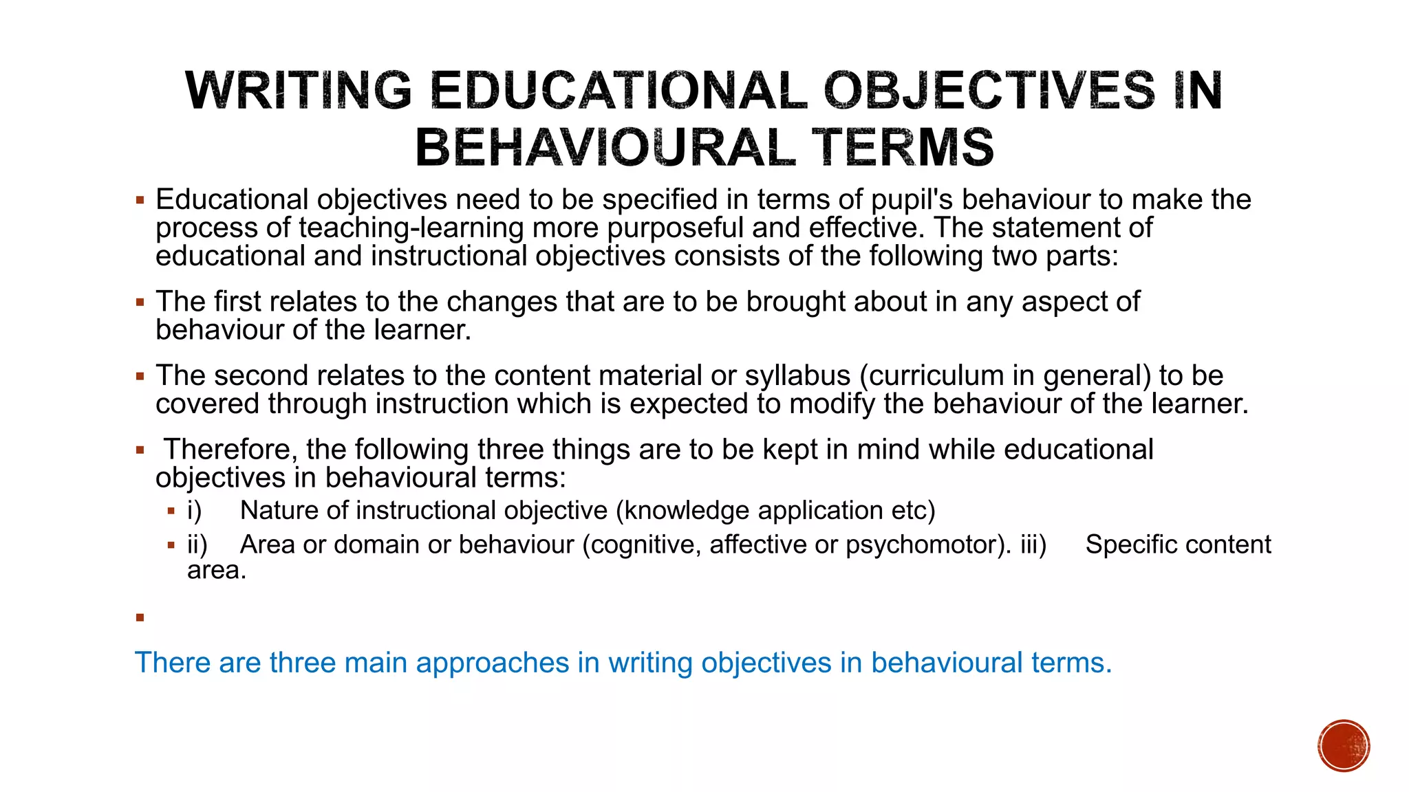  Educational objectives need to be specified in terms of pupil's behaviour to make the
process of teaching-learning more purposeful and effective. The statement of
educational and instructional objectives consists of the following two parts:
 The first relates to the changes that are to be brought about in any aspect of
behaviour of the learner.
 The second relates to the content material or syllabus (curriculum in general) to be
covered through instruction which is expected to modify the behaviour of the learner.
 Therefore, the following three things are to be kept in mind while educational
objectives in behavioural terms:
 i) Nature of instructional objective (knowledge application etc)
 ii) Area or domain or behaviour (cognitive, affective or psychomotor). iii) Specific content
area.

There are three main approaches in writing objectives in behavioural terms.
 