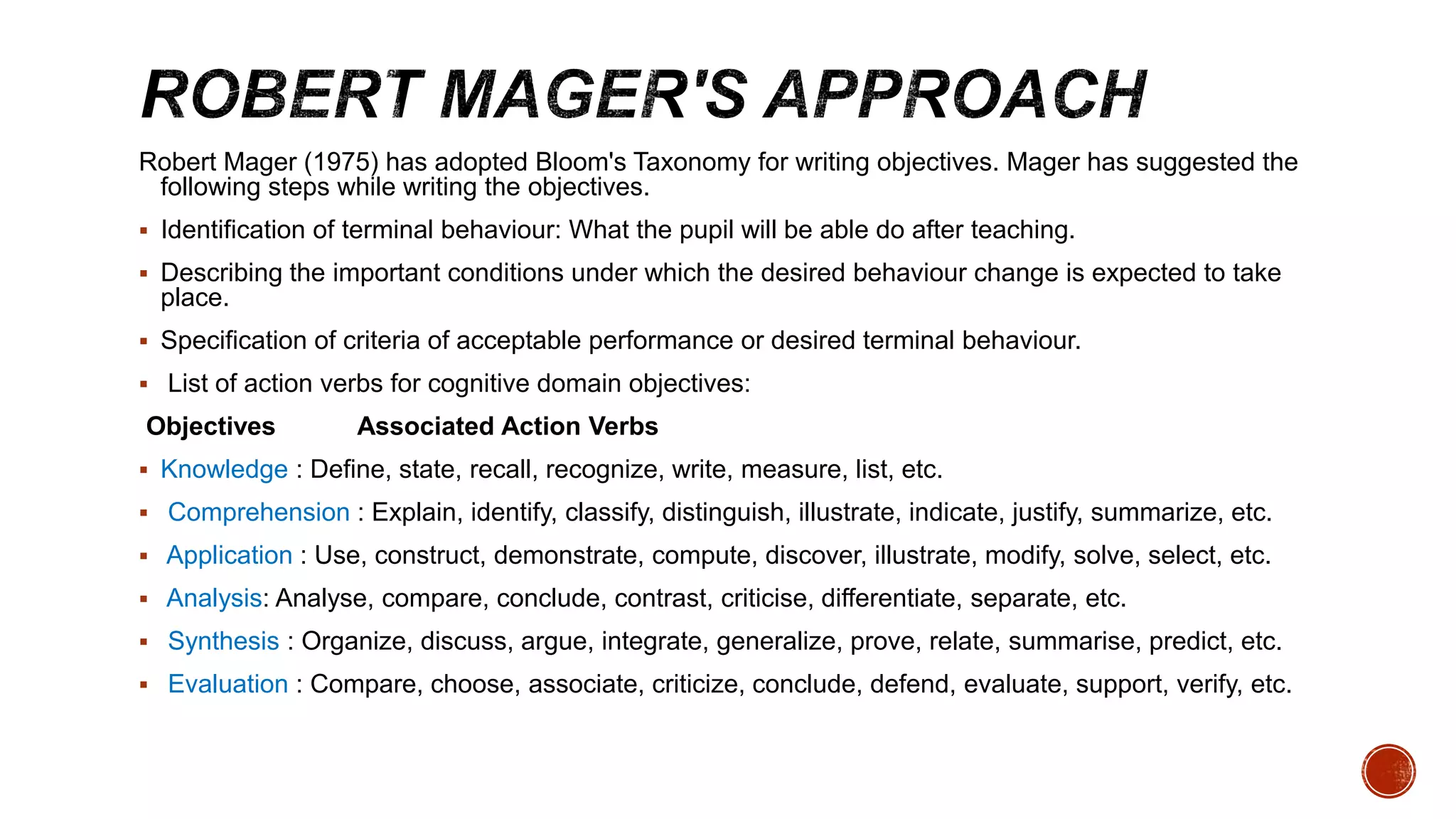 Robert Mager (1975) has adopted Bloom's Taxonomy for writing objectives. Mager has suggested the
following steps while writing the objectives.
 Identification of terminal behaviour: What the pupil will be able do after teaching.
 Describing the important conditions under which the desired behaviour change is expected to take
place.
 Specification of criteria of acceptable performance or desired terminal behaviour.
 List of action verbs for cognitive domain objectives:
Objectives Associated Action Verbs
 Knowledge : Define, state, recall, recognize, write, measure, list, etc.
 Comprehension : Explain, identify, classify, distinguish, illustrate, indicate, justify, summarize, etc.
 Application : Use, construct, demonstrate, compute, discover, illustrate, modify, solve, select, etc.
 Analysis: Analyse, compare, conclude, contrast, criticise, differentiate, separate, etc.
 Synthesis : Organize, discuss, argue, integrate, generalize, prove, relate, summarise, predict, etc.
 Evaluation : Compare, choose, associate, criticize, conclude, defend, evaluate, support, verify, etc.
 