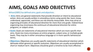 Wilson(2005) has defined aims, goals and objectives.
 Aims: Aims are general statements that provide direction or intent to educational
action. Aims are usually written in amorphous terms using words like: learn, know,
understand, appreciate, and these are not directly measurable. Aims may serve as
organizing principles of educational direction for more than one grade. Indeed these
organizing may encompass the continuum of educational direction for entire
programs, or subject areas.
 Goals: Goals are statements of educational intention which are more specific than
aims. Goals too many encompass an entire program, subject area, or multiple grade
levels. They may be in either amorphous language or in more specific behavioural
terms.
 Objectives: Objectives are usually specific statements of educational intention which
delineate either general or specific outcomes. Objectives are usually accomplished in
short or medium term. Objectives should be given a timeline to be more effective.
 