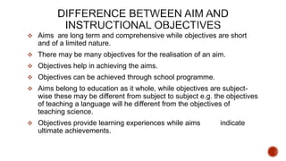  Aims are long term and comprehensive while objectives are short
and of a limited nature.
 There may be many objectives for the realisation of an aim.
 Objectives help in achieving the aims.
 Objectives can be achieved through school programme.
 Aims belong to education as it whole, while objectives are subject-
wise these may be different from subject to subject e.g. the objectives
of teaching a language will he different from the objectives of
teaching science.
 Objectives provide learning experiences while aims indicate
ultimate achievements.
 