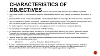  Determination of objectives is important in education because they provide us the direction in which we have to proceed.
 They provide the basis for the organisation of learning experiences and deciding about the tools and evaluation techniques to be
used.
 Objectives further provide a clear picture about the nature and extent of behavioural changes that the teacher seeks in students.
 They are useful both for teachers and students. They follow the objective-based approach in the teaching learning process which
helps in analysing, preparing and presenting the content material according to the dimensions of objectives.
 The teacher organises the content material and learning experiences for the realisation of educational objectives.
 These also help in selecting the most appropriate method of teaching.
 The teacher makes use of various tools and techniques of evaluation to know the nature and extent of behavioural changes.
These tools and techniques of evaluation are also based upon educational objectives. In the absence of these objectives,
evaluation, progress and change cannot be measured properly.
 Therefore, we see that there is an intimate relationship between educational objectives, learning experiences and evaluation,
which can be figuratively depicted as below:
 Educational Learning Evaluation Objectives Experience
 In short it can be said that educational objectives help us in deciding the curriculum and learning experiences, methods of
teaching, teaching-learning activities, the main teaching points, selection and construction of proper evaluation tools and
techniques and apply them to know the nature and extent of the changes brought about among children.
 
