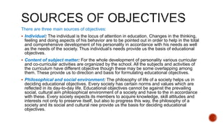 There are three main sources of objectives:
 Individual: The individual is the locus of attention in education. Changes in the thinking,
feeling and doing aspects of his behavior are to be pointed out in order to help in the total
and comprehensive development of his personality in accordance with his needs as well
as the needs of the society. Thus individual’s needs provide us the basis of educational
objectives.
 Content of subject matter: For the whole development of personality various curricular
and co-curricular activities are organized by the school. All the subjects and activities of
the curriculum have different objective though these may be some overlapping among
them. These provide us to direction and basis for formulating educational objectives.
 Philosophical and social environment: The philosophy of life of a society helps us in
deciding educational objectives. Every society has certain norms and values which are
reflected in its day-to-day life. Educational objectives cannot be against the prevailing
social, cultural aim philosophical environment of a society and have to the in accordance
with these. Every society expects its members to acquire knowledge, skill attitudes and
interests not only to preserve itself, but also to progress this way, the philosophy of a
society and its social and cultural nee provide us the basis for deciding educational
objectives.
 