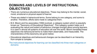  There are numerous educational objectives. These may belong to the mental, social,
moral, emotional or physical aspect of learner.
 These are stated in behavioural terms. Some belong to one category, and some to
another. Therefore, efforts were made to categorise them.
 B.S. Bloom and his associates (1956) evolved, a category system which is popularly
known as "Taxonomy of Educational Objectives". This category system helps us ill
evaluating the nature and extent of behaviour changes brought about among learners.
It is used in almost all systems of education all over the world. Bloom translated these
objectives into behavioural terms to make them observable, and measurable. The
characteristics of this taxonomy are given below:
 Educational objectives and behavioural changes can be described in an hierarchy
from simple to complex.
The instructional objectives for learning can be classified into three main categories or
domains:
 