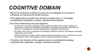  Bloom has divided the cognitive domains into six categories on the basis of
complexity and hierarchy of mental functions.
 This categorization proceeds from simple to complex acts, i.e. knowledge,
comprehension application, analysis, synthesis and evaluation.
 He further divided these into sub-categories.
 At lower level: It includes knowledge of facts, specific principles, terms, trends, classes and
classification, criteria and methodology, knowledge of universals and abstracts of theories and
structures. Comprehension includes understanding, translation and interpreting.
 At medium level: There is application of knowledge in different situations, and analysis of elements,
relationships and principle.
 At high level:There is synthesis which means production something unique, or production of a plan,
and evaluation which means judging in terms of internal and external evidence.
 Therefore, the hierarchy of the cognitive domain is constituted knowledge,
comprehension, application, analysis, synthesis evaluation.
 
