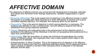 The objectives of affective domain are concerned with development of interests, attitudes
and values and individual minor feelings experiences. Detailed categorisation is given
below:
 Receiving (Attending): This is the lowest kind of objective in the affective domain in which
the learner is provided with initial experience to show willingness to receive and is given
controlled selected attention. For example, the response given by the teacher.
 Responding: This is the second objective in which paying attention is necessary. The
students pay attention to say, a recited poem, and are willing to respond and derive
satisfaction from giving response questions.
 Valuing: Receiving and responding help in the achievement of this objective which is
exhibited in the behaviour of the individual in the form of acceptance and preference for a
value and commitment to it.
 Organization: After the acquisition of values the individual conceptualizes the correct
nature of different values, and organises them into a value system which helps in the
development of attitudes.
 Characterization of Value Complex: This is the highest kind of objective in the affective
domain who is based upon the four objectives described earlier. At this stage permanent
value complex or system is formed in the individual which is reflected in his interests,
attitudes and life style.
 