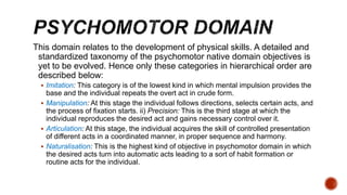 This domain relates to the development of physical skills. A detailed and
standardized taxonomy of the psychomotor native domain objectives is
yet to be evolved. Hence only these categories in hierarchical order are
described below:
 Imitation: This category is of the lowest kind in which mental impulsion provides the
base and the individual repeats the overt act in crude form.
 Manipulation: At this stage the individual follows directions, selects certain acts, and
the process of fixation starts. ii) Precision: This is the third stage at which the
individual reproduces the desired act and gains necessary control over it.
 Articulation: At this stage, the individual acquires the skill of controlled presentation
of different acts in a coordinated manner, in proper sequence and harmony.
 Naturalisation: This is the highest kind of objective in psychomotor domain in which
the desired acts turn into automatic acts leading to a sort of habit formation or
routine acts for the individual.
 