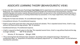  In the early 20th century Russian Psychologist Ivan Pavlov did his experiment on reinforcement with his dog and got
Nobel prize. He created the first learning theory which procedes the reinforcement learning theory. Classical
conditioning does not involve rewards and punishments which are key terms in the reinforcement learning theory.
Classical conditioning focuses on creating relationships by association. In his major experiment, there was a dog, a
bell, food and salivation.
 A dog sees his food and salivates. An unconditioned response. Food  Salivation
 Unconditional stimulus  unconditioned response.
 A bell is rung at the same time that a dog sees his food and salivates. This is repeated several times. A bell is rung
without the food and the dog salivates. Bell  Salivation
 Conditioned Stimulus  conditioned response.
 A bell is rung and no food is given to the dog. This repeated several times. A bell is rung without food and the dog
no longer salivates. Bell  No Salivation
 Stimulus  No response (Mergel, 1998)
 This is learning from the behaviouristic viewpoint. According to this viewpoint learning is "formation of
conditioned reflex" or "acquisition of involuntary anticipatory adjustment" or "a habit formation" so that behaviour
may become automatic.
 