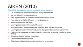 Aiken (2010) has suggested following points while writing objectives:
1. List each objective in learner-oriented, not faculty-oriented terms.
2. List each objective in measurable terms.
3. Each objective should be consisted of only one action or outcome.
4. Keep statements short and focused on a single outcome.
5. Avoid using verbs that are vague.
6. Learning objectives should be student-focused.
7. Include complex or higher-order learning objectives when they are appropriate
8. Learning objectives should match instructional strategies and assessment requirements.
9. Learning objectives should be SMART (specific, measurable, acceptable, realistic and time-
bound).
10. Should be related to learners’ experiences.
11. Objectives should be measurable.
12. Objectives should specify appropriate conditions of performance.
 