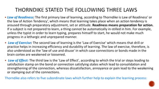 Law of Readiness: The first primary law of learning, according to Thorndike is Law of Readiness' or
the law of Action Tendency’, which means that learning takes place when an action tendency is
aroused through preparatory adjustment, set or attitude. Readiness means preparation for action.
If a subject is not prepared to learn, a thing cannot be automatically in-stilled in him. For example,
unless the typist in order to learn typing, prepares himself to start, he would not make much
progress in a lethargic and unprepared manner.
 Law of Exercise: The second law of learning is the 'Law of Exercise' which means that drill or
practice helps in increasing efficiency and durability of learning. The law of exercise, therefore, is
also understood as the 'law of use and disuse' in which case connections or bonds made in the
brain cortex are weakened or loosened.
 Law of Effect: The third law is the 'Law of Effect', according to which the trial or steps leading to
satisfaction stamp on the bond or connection satisfying states which lead to consolidation and
strengthening of the connection, whereas dissatisfaction, annoyance or pain lead to the weakening
or stamping out of the connections.
Thorndike also refers to five subordinate laws which further help to explain the learning process:
 