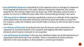  Law of Multiple Responses: According to it the organism varies or changes its responses
till ail-appropriate behaviour is hit upon. Without varying the responses, the correct
response for the solution might never be drawn up. If the individual, wants to solve a
puzzle, lie is to try in, different ways rather than mechanically persisting in the same.
 The Law of Set or Attitude: Learning is guided by a total set or attitude of the organism,
which determines not only what the person will do but what will satisfy or annoy him.
For instance, unless the cricketer sets himself make a century, he will not be able to score
more runs..
 Pre-Potency of Elements: According to this law, the learner reacts selectively to the
important or essential elements are a situation and neglects the other features or
elements which may be irrelevant or non-essential.
 Law of Response by Analogy: In this law, the individual makes use of old experiences or
acquisitions while learning a new situation. There is a tendency to utilize common
elements in the new situation as they existed in a similar past situation.
 
