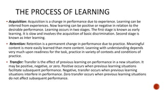  Acquisition: Acquisition is a change in performance due to experience. Learning can be
inferred from experiences. Now learning can be positive or negative in relation to the
desirable performance. Learning occurs in two stages. The first stage is known as early
learning. It is slow and involves the acquisition of basic discrimination. Second stage is
known as Inter learning.
 Retention: Retention is a permanent change in performance due to practice. Meaningful
content is more easily learned than mere content. Learning with understanding depends
very much upon readiness for the task, practice in variety of contexts and conditions of
practice.
 Transfer: Transfer is the effect of previous learning on performance in a new situation. It
may be positive, negative, or zero. Positive occurs when previous learning situations
facilitate subsequent performance. Negative, transfer occurs when previous learning
situations interfere in performance. Zero transfer occurs when previous learning situations
do not affect subsequent performance.
 