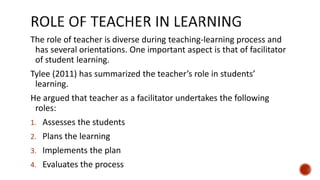 The role of teacher is diverse during teaching-learning process and
has several orientations. One important aspect is that of facilitator
of student learning.
Tylee (2011) has summarized the teacher’s role in students’
learning.
He argued that teacher as a facilitator undertakes the following
roles:
1. Assesses the students
2. Plans the learning
3. Implements the plan
4. Evaluates the process
 