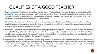  Open-mindness: The teacher should be open-minded. This quality of openmindness also implies the ability
to listen, to respond, and to interact with the students, free from the constraint of imposing value criteria.
The open-minded teacher is functionally non-judgmental. This does not mean that the teacher holds no
judgments or communicates no values to the students.
 Sensitivity: This is a prime factor which contributes towards effectiveness. While open-mindness makes
possible a comprehensive and accurate view of the student, sensitivity is a cognitive as well as emotional
response to the student as a whole person.
 Empathy: This comes in when the teacher is dealing with the student as a whole person. If he is empathetic,
his understanding allows him to experience fully the feelings and perceptions of the student. The teacher
must be able to experience the student's feeling as the student is experiencing them. He must put himself
emotionally and intellectually in the student's position.
 Objectivity: To remain objective in the teaching profession means to be able to stand back and observe what
is happening from a neutral, or non-imposing, frame of reference. When one is objective, one is pot involved
to an extraordinary degree with another. In terms of our discussion of empathy, we can see objectivity as the
extension of the "as if" quality of the intellectual realm of experience.
 