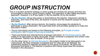 This is a student centered strategy in which pupils are divided into groups and they are
encouraged to discuss a given sub...