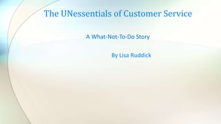 A What-Not-To-Do Story
By Lisa Ruddick
The UNessentials of Customer Service
 