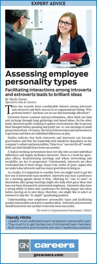 EXPERT ADVICE
Assessing employee
personality types
Facilitating interactions among introverts
and extroverts leads to brilliant ideas
By Nicola Turner
Special to Jobs & Careers
T
here has recently been considerable interest among introverts
and extroverts and their success in an organisational setting. Who
performs better? And how can we use this knowledge effectively?
Extroverts favour constant external stimulation, often think out loud
and recharge through large gatherings and shared ideas. On the other
hand, introverts prefer working in quieter environments, like to process
their thoughts before speaking and prefer one-to-one meetings or small
groupinteractions.Ofcourse,thelevelofintroversionandextroversionis
a spectrum and there are individual differences at play.
Studies indicate that both extroverts and introverts can become
good leaders and that the leadership style should be dependent on the
company’scultureandpersonalities.Thereisno“onesizefitsall”model.
Both can (and should) learn from one another.
A typical working environment does not take into account individual
differences and largely facilitates extroverts. There is a trend for open-
plan offices, brainstorming meetings and where networking and
sociability are key to progression. Unfortunately, introverts are often
overlooked due to these setups. Susan Cain, writer of Quiet, argues that
we undervalue introverts and lose many good ideas in doing so.
As a leader, it is important to consider how you might want to get the
best out of introverted team members. Introverts may have a preference
for a meeting agenda ahead of time. Allowing for “one-to-ones” or
discussions after group meetings might also help elicit great ideas that
have not been discussed by introverted employees. Introverts often have
a strong ability to listen and a preference for delving deeper into ideas
before moving on to new ideas; therefore, you might like to select an
introvert to take the “in-depth” questioning position.
Understanding your employees’ personality types and facilitating
positiveinteractionscanleadtocountlessideas. Introvertsandextroverts
should learn from one another to become more successful.
The writer is Organisational Psychologist, HRI&C
Handy Hints
•	Leaders must understand each employee’s personality type
•	They must try to get the best out of introverted team members
•	Both extroverts and introverts are vital in leadership positions
gncareers.com
 