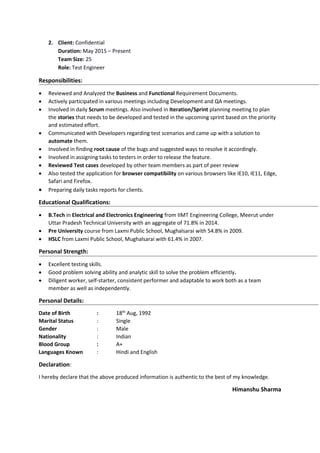 2. Client: Confidential
Duration: May 2015 – Present
Team Size: 25
Role: Test Engineer
Responsibilities:
 Reviewed and Analyzed the Business and Functional Requirement Documents.
 Actively participated in various meetings including Development and QA meetings.
 Involved in daily Scrum meetings. Also involved in Iteration/Sprint planning meeting to plan
the stories that needs to be developed and tested in the upcoming sprint based on the priority
and estimated effort.
 Communicated with Developers regarding test scenarios and came up with a solution to
automate them.
 Involved in finding root cause of the bugs and suggested ways to resolve it accordingly.
 Involved in assigning tasks to testers in order to release the feature.
 Reviewed Test cases developed by other team members as part of peer review
 Also tested the application for browser compatibility on various browsers like IE10, IE11, Edge,
Safari and Firefox.
 Preparing daily tasks reports for clients.
Educational Qualifications:
 B.Tech in Electrical and Electronics Engineering from IIMT Engineering College, Meerut under
Uttar Pradesh Technical University with an aggregate of 71.8% in 2014.
 Pre University course from Laxmi Public School, Mughalsarai with 54.8% in 2009.
 HSLC from Laxmi Public School, Mughalsarai with 61.4% in 2007.
Personal Strength:
 Excellent testing skills.
 Good problem solving ability and analytic skill to solve the problem efficiently.
 Diligent worker, self-starter, consistent performer and adaptable to work both as a team
member as well as independently.
Personal Details:
Date of Birth : 18th
Aug, 1992
Marital Status : Single
Gender : Male
Nationality : Indian
Blood Group : A+
Languages Known : Hindi and English
Declaration:
I hereby declare that the above produced information is authentic to the best of my knowledge.
Himanshu Sharma
 