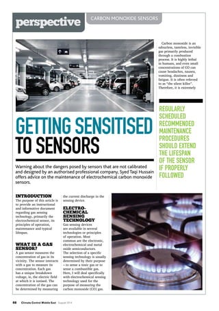 66 Climate Control Middle East August 2014
perspective CARBON MONOXIDE SENSORS
Regularly
scheduled
recommended
maintenance
procedures
should extend
the lifespan
of the sensor
if properly
followed
GETTINGSENSITISED
TOSENSORS
Warning about the dangers posed by sensors that are not calibrated
and designed by an authorised professional company, Syed Taqi Hussain
offers advice on the maintenance of electrochemical carbon monoxide
sensors.
Introduction
The purpose of this article is
to provide an instructional
and informative document
regarding gas sensing
technology, primarily the
electrochemical sensor, its
principles of operation,
maintenance and typical
lifespan.
What is a gas
sensor?
A gas sensor measures the
concentration of gas in its
vicinity. The sensor interacts
with a gas to measure its
concentration. Each gas
has a unique breakdown
voltage, ie, the electric field
at which it is ionised. The
concentration of the gas can
be determined by measuring
Carbon monoxide is an
odourless, tasteless, invisible
gas primarily produced
through a combustion
process. It is highly lethal
in humans, and even small
concentrations of CO can
cause headaches, nausea,
vomiting, dizziness and
fatigue. It is often referred
to as “the silent killer”.
Therefore, it is extremely
the current discharge in the
sensing device.
Electro-
chemical
sensing
technology
Gas sensing devices
are available in several
technologies or principles
of operation. Most
common are the electronic,
electrochemical and metal
oxide semiconductors.
The selection of a specific
sensing technology is usually
determined by their purpose
– to sense a toxic gas or to
sense a combustible gas.
Here, I will deal specifically
with electrochemical sensing
technology used for the
purpose of measuring the
carbon monoxide (CO) gas.
 