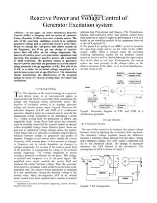 Abstract— In this paper, An Active Disturbance Rejection
Control (ADRC) is decupling with the system of Automatic
Voltage Regulator (AVR) of generator excitation system. The
role of the generator excitation system is to maintain
generator voltage and to control the reactive power flow.
When we change the real power that affects mainly on
the frequency, but if we get any change of reactive
power that will affect on the voltage magnitude. The
sources of reactive power are generators, capacitors, and
reactors. The generator reactive powers are controlled
by field excitation. The primary means of generator
reactive power control is the generator excitation control
using automatic voltage regulator (AVR). The role of an
(AVR) is to hold the terminal voltage magnitude of a
synchronous generator at specified level. The simulation
results demonstrate the effectiveness of the designed
system in terms of reduced settling time, overshoot and
oscillations.
I.INTRODUCTION
HE- The objective of the control strategy is to generate
and deliver power in an interconnected system as
economically and reliably as possible while maintaining the
voltage and frequency within permissible limits. The
function of excitation control is to regulate generator
voltage and reactive power output. Figure1. Illustrates the
schematic diagram of LFC and AVR of a synchronous
generator. Reactive power is a concept used to describe the
background energy movement in an Alternating Current
(AC) system arising from the production of electric and
magnitude fields. Power flows, both actual and potential,
must be carefully controlled for a power system to operate
within acceptable voltage limits. Reactive power flows can
give rise to substantial voltage changes across the system,
which means that it is necessary to maintain reactive power
balances between sources of generation and points of
demand. Changes in real power affect mainly the system
frequency, while reactive power is less sensitive to changes
in frequency and is mainly dependent on changes in
voltages magnitude. An increase in the reactive power load
of the generator is accompanied by a drop in the terminal
voltage magnitude. The voltage magnitude is sensed
through a potential transformer on one phase. This voltage
is rectified and compared to a dc set point signal. The
amplified error signal controls the exciter field and
increases the exciter terminal voltage. Thus, the generator
field current is increased, which results in an increase in the
generated emf. The reactive power generation is increased
to a new equilibrium, raising the terminal voltage to the
desired value. Many investigations AVR of an isolated
power system have been reported and a number of control
T
1
Department of Electrical and Computer Engineering, Gannon University,
Erie, PA 16451, USA.
schemes like Proportional and Integral (PI), Proportional,
Integral and Derivative (PID) and optimal control have
been proposed to achieve improved performance I will look
briefly at the simplified models of the component involved
in the AVR system[1-3].
In this paper I am going to use ADRC system to examine
the open loop output and to see the effect of the ADRC
system. ADRC offers a solution where the necessary
modeling information needed for the feedback control
system to function well is obtained through the input-output
data of the plant in real time. Consequently, the control
system can react promptly to the changes either in the
internal dynamics of the plant, or its external disturbances.
As first shown in [5] .
Figure1. Schematic diagram of LFC and AVR of a
synchronous generator.
II.CASE STUDIES
A. A Nonlinear System
The aim of this control is to maintain the system voltage
between limits by adjusting the excitation of the machines.
The automatic voltage regulator senses the difference
between a rectified voltage derived from the stator voltage
and a reference voltage. This error signal is amplified and
fed to the excitation circuit. The change of excitation
maintains the AVR balance in the network.[4]. The
arrangement of AVR is shown in Figure.2.
Figure2. AVR Arrangement.
Reactive Power and Voltage Control of
Generator Excitation system
Ahmed Al Hashim1
 