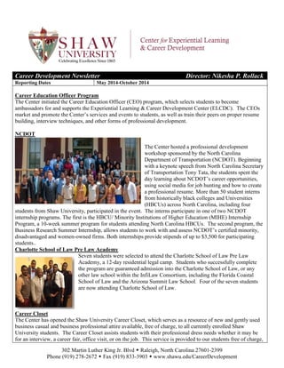 302 Martin Luther King Jr. Blvd  Raleigh, North Carolina 27601-2399
Phone (919) 278-2672  Fax (919) 833-3903  www.shawu.edu/CareerDevelopment
Career Development Newsletter Director: Nikesha P. Rollack
Reporting Dates May 2014-October 2014
Career Education Officer Program
The Center initiated the Career Education Officer (CEO) program, which selects students to become
ambassadors for and supports the Experiential Learning & Career Development Center (ELCDC). The CEOs
market and promote the Center’s services and events to students, as well as train their peers on proper resume
building, interview techniques, and other forms of professional development.
NCDOT
The Center hosted a professional development
workshop sponsored by the North Carolina
Department of Transportation (NCDOT). Beginning
with a keynote speech from North Carolina Secretary
of Transportation Tony Tata, the students spent the
day learning about NCDOT’s career opportunities,
using social media for job hunting and how to create
a professional resume. More than 50 student interns
from historically black colleges and Universities
(HBCUs) across North Carolina, including four
students from Shaw University, participated in the event. The interns participate in one of two NCDOT
internship programs. The first is the HBCU/ Minority Institutions of Higher Education (MIHE) Internship
Program, a 10-week summer program for students attending North Carolina HBCUs. The second program, the
Business Research Summer Internship, allows students to work with and assess NCDOT’s certified minority,
disadvantaged and women-owned firms. Both internships provide stipends of up to $3,500 for participating
students..
Charlotte School of Law Pre Law Academy
Seven students were selected to attend the Charlotte School of Law Pre Law
Academy, a 12-day residential legal camp. Students who successfully complete
the program are guaranteed admission into the Charlotte School of Law, or any
other law school within the InfiLaw Consortium, including the Florida Coastal
School of Law and the Arizona Summit Law School. Four of the seven students
are now attending Charlotte School of Law.
Career Closet
The Center has opened the Shaw University Career Closet, which serves as a resource of new and gently used
business casual and business professional attire available, free of charge, to all currently enrolled Shaw
University students. The Career Closet assists students with their professional dress needs whether it may be
for an interview, a career fair, office visit, or on the job. This service is provided to our students free of charge,
 