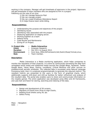 working in the company. Manager will get timesheets of approvers in the project. Approvers
will get timesheets of team members who are assigned to him in a project.
Following are the uses of ion time
1) We can manage Resource Pool
2) We can manage project
3) We can create Employee Attendance Report
4) It helps finance team while billing.
Responsibilities:
 Understanding the purpose and objectives of the project
 Identifying issues
 Identifying risks associated with the project
 Deploying application on staging server.
 Working together as a team
 Defects fixing
 Code Review and Maintenance
 Giving KT on Project.
3. Project title : Media Interactive
Client : Empower Research.
Duration : Dec 2011 to August 2012.
Environment : Core Java, Ofbiz,ZkFramework,Solr,Nutch,Mysql,Tomcat,Linux.
Role : Team member.
Description:
Media Interactive is a Media monitoring application, which helps companies to
monitor the reputation of their products. It is done by continuously harvesting the data from
variegated social media and traditional media sources like Google Blogs, Facebook, Twitter
Google News, Yahoo News, Factiva, LexisNexis, Critical Mentions and other sources on
predetermined periodic schedules. The collected data is processed using Natural Language
Processing tools, then it is analyzed programmatically to generate the required metrics. The
resultant metrics are presented to the users in the form of graphical charts, which
additionally supports drill-down and drill-up facilities for better refinement and analysis of
the resultant data. The portal also enables users to share and communicate information on
the insights gained. The entire application was developed using Ofbiz and ZK frameworks,
and uses Solr and Nutch for storing, searching and indexing of the data.
Responsibilities:
 Design and development of ZK screens.
 Migration of Charts from JFree to High Charts.
 Reading Excel sheets using JXL api.
 Defect Fixing
Place : Bangalore
Date :
(Ramu M)
 