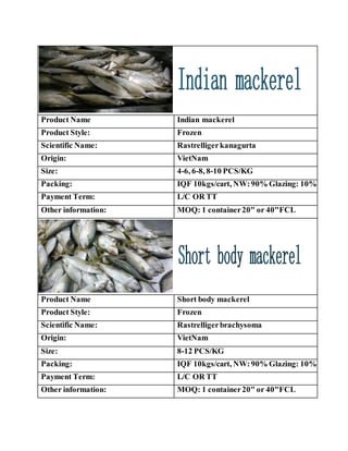 Product Name Indian mackerel
Product Style: Frozen
Scientific Name: Rastrelligerkanagurta
Origin: VietNam
Size: 4-6, 6-8, 8-10 PCS/KG
Packing: IQF 10kgs/cart, NW:90% Glazing: 10%
Payment Term: L/C OR TT
Other information: MOQ: 1 container20" or 40"FCL
Product Name Short body mackerel
Product Style: Frozen
Scientific Name: Rastrelligerbrachysoma
Origin: VietNam
Size: 8-12 PCS/KG
Packing: IQF 10kgs/cart, NW:90% Glazing: 10%
Payment Term: L/C OR TT
Other information: MOQ: 1 container20" or 40"FCL
 
