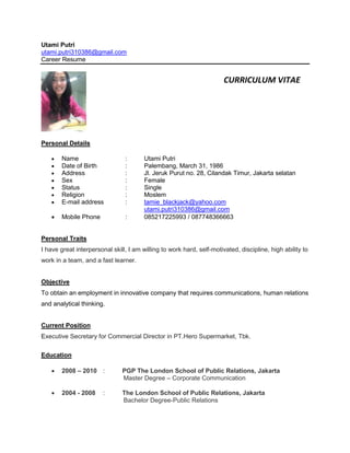 Utami Putri
utami.putri310386@gmail.com
Career Resume
Personal Details
 Name : Utami Putri
 Date of Birth : Palembang, March 31, 1986
 Address : Jl. Jeruk Purut no. 28, Cilandak Timur, Jakarta selatan
 Sex : Female
 Status : Single
 Religion : Moslem
 E-mail address : tamie_blackjack@yahoo.com
utami.putri310386@gmail.com
 Mobile Phone : 085217225993 / 087748366663
Personal Traits
I have great interpersonal skill, I am willing to work hard, self-motivated, discipline, high ability to
work in a team, and a fast learner.
Objective
To obtain an employment in innovative company that requires communications, human relations
and analytical thinking.
Current Position
Executive Secretary for Commercial Director in PT.Hero Supermarket, Tbk.
Education
 2008 – 2010 : PGP The London School of Public Relations, Jakarta
Master Degree – Corporate Communication
 2004 - 2008 : The London School of Public Relations, Jakarta
Bachelor Degree-Public Relations
CURRICULUM VITAE
 