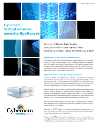 www.cyberoam.com
Virtualization is taking organizations beyond the boundaries of their physical
network infrastructure, empowering them to leverage their resources better
and more flexibly, while quickly responding to the changing needs of their
business. While higher efficiencies and lower total cost are few benefits of
virtualization, security in virtual environments is an issue that organizations
are struggling with, in the wake of virtualization!
Cyberoam offers industry-leading network security for virtualized
environments, with its range of virtual security appliances which can be
deployed as UTMs or Next Generation Firewalls (NGFW). Cyberoam virtual
network security appliances give you the flexibility to deploy a mix of physical
and virtual appliances in your network, which can be managed centrally.
With the ability to scan all traffic in the virtual environment, Cyberoam virtual
network security appliances protects virtual networks from attacks on
hypervisor management console, hypervisor & Guest OS, virtualized web-
facing applications and servers and allows organizations to secure Zero Trust
Networks with its comprehensive security features in virtualized form.
Get a complete virtual security solution with Cyberoam virtual network
security appliances, virtual Cyberoam Central Console and Cyberoam iView –
Logging & Reporting software.
If you are an MSSP, reduce your operational and capital expenditure, and
serve your customers better and at reduced costs, by having elastic network
infrastructure utilization with virtualization.
If you are an SMB with virtual infrastructure, you can now extend your
existing infrastructure to include security for your network without the need
to add hardware security appliances, thus saving cost and time.
Take Control of Your Security Infrastructure!
Cyberoam virtual network security appliances
Security in Virtual Data Center
Enterprise/MSSP “Security-in-a-Box”
Security in a Virtual Office or “Office-in-a-Box”
Cyberoam
virtual network
security Appliances
 