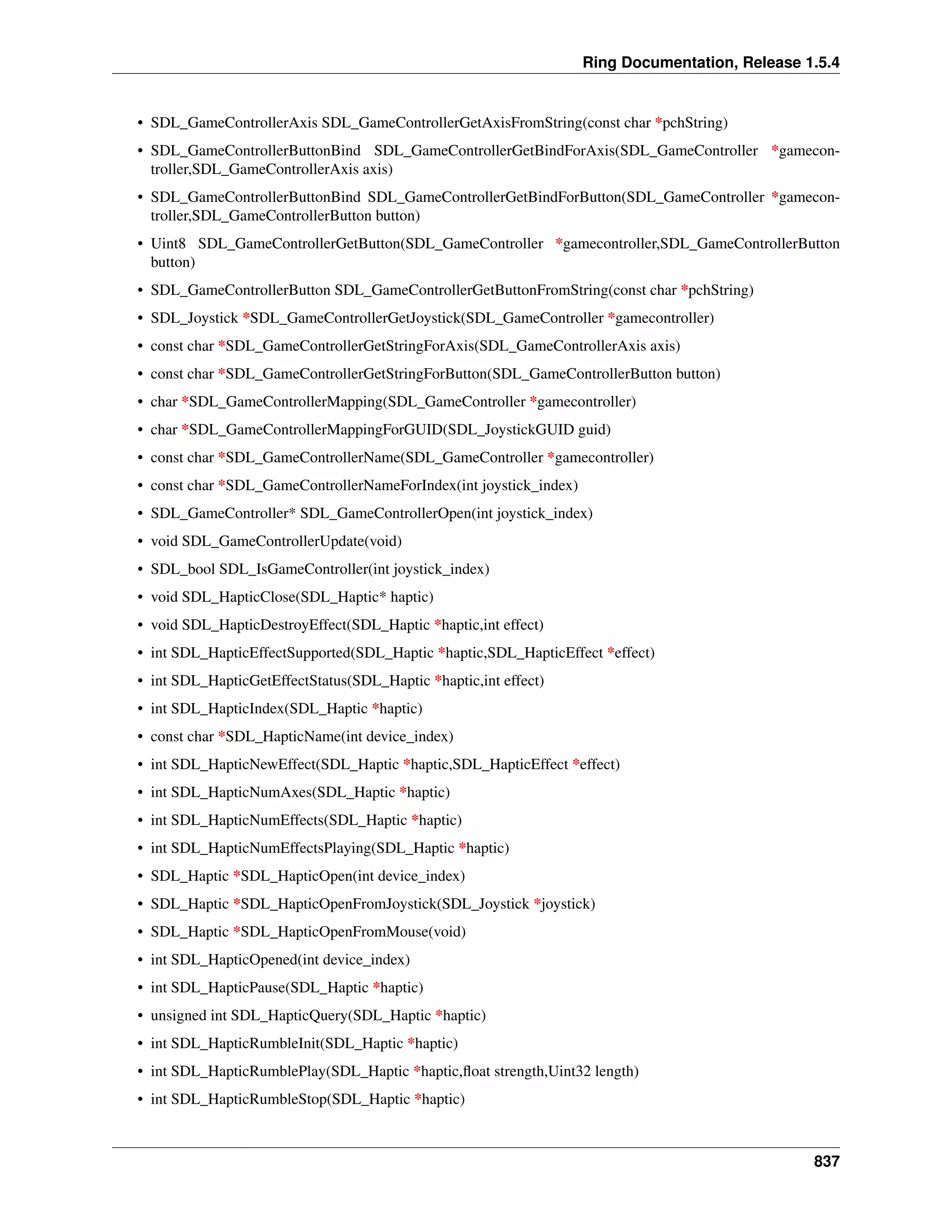 Ring Documentation, Release 1.5.4
• SDL_GameControllerAxis SDL_GameControllerGetAxisFromString(const char *pchString)
• SDL_GameControllerButtonBind SDL_GameControllerGetBindForAxis(SDL_GameController *gamecon-
troller,SDL_GameControllerAxis axis)
• SDL_GameControllerButtonBind SDL_GameControllerGetBindForButton(SDL_GameController *gamecon-
troller,SDL_GameControllerButton button)
• Uint8 SDL_GameControllerGetButton(SDL_GameController *gamecontroller,SDL_GameControllerButton
button)
• SDL_GameControllerButton SDL_GameControllerGetButtonFromString(const char *pchString)
• SDL_Joystick *SDL_GameControllerGetJoystick(SDL_GameController *gamecontroller)
• const char *SDL_GameControllerGetStringForAxis(SDL_GameControllerAxis axis)
• const char *SDL_GameControllerGetStringForButton(SDL_GameControllerButton button)
• char *SDL_GameControllerMapping(SDL_GameController *gamecontroller)
• char *SDL_GameControllerMappingForGUID(SDL_JoystickGUID guid)
• const char *SDL_GameControllerName(SDL_GameController *gamecontroller)
• const char *SDL_GameControllerNameForIndex(int joystick_index)
• SDL_GameController* SDL_GameControllerOpen(int joystick_index)
• void SDL_GameControllerUpdate(void)
• SDL_bool SDL_IsGameController(int joystick_index)
• void SDL_HapticClose(SDL_Haptic* haptic)
• void SDL_HapticDestroyEffect(SDL_Haptic *haptic,int effect)
• int SDL_HapticEffectSupported(SDL_Haptic *haptic,SDL_HapticEffect *effect)
• int SDL_HapticGetEffectStatus(SDL_Haptic *haptic,int effect)
• int SDL_HapticIndex(SDL_Haptic *haptic)
• const char *SDL_HapticName(int device_index)
• int SDL_HapticNewEffect(SDL_Haptic *haptic,SDL_HapticEffect *effect)
• int SDL_HapticNumAxes(SDL_Haptic *haptic)
• int SDL_HapticNumEffects(SDL_Haptic *haptic)
• int SDL_HapticNumEffectsPlaying(SDL_Haptic *haptic)
• SDL_Haptic *SDL_HapticOpen(int device_index)
• SDL_Haptic *SDL_HapticOpenFromJoystick(SDL_Joystick *joystick)
• SDL_Haptic *SDL_HapticOpenFromMouse(void)
• int SDL_HapticOpened(int device_index)
• int SDL_HapticPause(SDL_Haptic *haptic)
• unsigned int SDL_HapticQuery(SDL_Haptic *haptic)
• int SDL_HapticRumbleInit(SDL_Haptic *haptic)
• int SDL_HapticRumblePlay(SDL_Haptic *haptic,ﬂoat strength,Uint32 length)
• int SDL_HapticRumbleStop(SDL_Haptic *haptic)
837
 