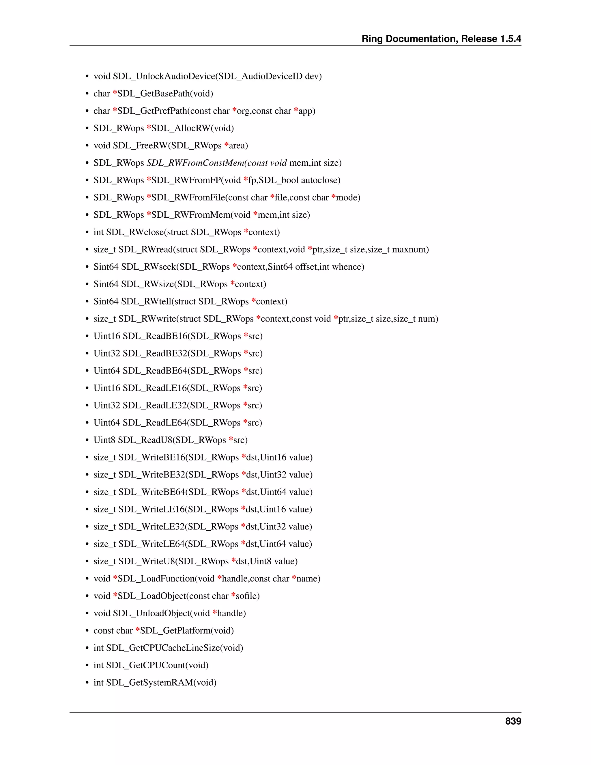 Ring Documentation, Release 1.5.4
• void SDL_UnlockAudioDevice(SDL_AudioDeviceID dev)
• char *SDL_GetBasePath(void)
• char *SDL_GetPrefPath(const char *org,const char *app)
• SDL_RWops *SDL_AllocRW(void)
• void SDL_FreeRW(SDL_RWops *area)
• SDL_RWops SDL_RWFromConstMem(const void mem,int size)
• SDL_RWops *SDL_RWFromFP(void *fp,SDL_bool autoclose)
• SDL_RWops *SDL_RWFromFile(const char *ﬁle,const char *mode)
• SDL_RWops *SDL_RWFromMem(void *mem,int size)
• int SDL_RWclose(struct SDL_RWops *context)
• size_t SDL_RWread(struct SDL_RWops *context,void *ptr,size_t size,size_t maxnum)
• Sint64 SDL_RWseek(SDL_RWops *context,Sint64 offset,int whence)
• Sint64 SDL_RWsize(SDL_RWops *context)
• Sint64 SDL_RWtell(struct SDL_RWops *context)
• size_t SDL_RWwrite(struct SDL_RWops *context,const void *ptr,size_t size,size_t num)
• Uint16 SDL_ReadBE16(SDL_RWops *src)
• Uint32 SDL_ReadBE32(SDL_RWops *src)
• Uint64 SDL_ReadBE64(SDL_RWops *src)
• Uint16 SDL_ReadLE16(SDL_RWops *src)
• Uint32 SDL_ReadLE32(SDL_RWops *src)
• Uint64 SDL_ReadLE64(SDL_RWops *src)
• Uint8 SDL_ReadU8(SDL_RWops *src)
• size_t SDL_WriteBE16(SDL_RWops *dst,Uint16 value)
• size_t SDL_WriteBE32(SDL_RWops *dst,Uint32 value)
• size_t SDL_WriteBE64(SDL_RWops *dst,Uint64 value)
• size_t SDL_WriteLE16(SDL_RWops *dst,Uint16 value)
• size_t SDL_WriteLE32(SDL_RWops *dst,Uint32 value)
• size_t SDL_WriteLE64(SDL_RWops *dst,Uint64 value)
• size_t SDL_WriteU8(SDL_RWops *dst,Uint8 value)
• void *SDL_LoadFunction(void *handle,const char *name)
• void *SDL_LoadObject(const char *soﬁle)
• void SDL_UnloadObject(void *handle)
• const char *SDL_GetPlatform(void)
• int SDL_GetCPUCacheLineSize(void)
• int SDL_GetCPUCount(void)
• int SDL_GetSystemRAM(void)
839
 