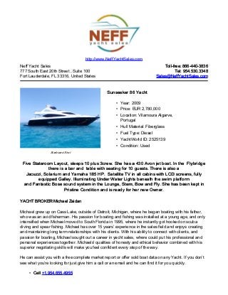 http://www.NeffYachtSales.com
Neff Yacht Sales                                                                Toll-free: 866-440-3836
777 South East 20th Street , Suite 100                                                 Tel: 954.530.3348
Fort Lauderdale, FL 33316, United States                                    Sales@NeffYachtSales.com



                                                Sunseeker 86 Yacht

                                                     • Year: 2009
                                                     • Price: EUR 2,780,000
                                                     • Location: Vilamoura Algarve,
                                                       Portugal
                                                     • Hull Material: Fiberglass
                                                     • Fuel Type: Diesel
                                                     • YachtWorld ID: 2525139
                                                     • Condition: Used
                Starboard Shot


 Five Stateroom Layout, sleeps 10 plus 3crew. She has a 430 Avon jet boat. In the Flybridge
              there is a bar and table with seating for 10 guests. There is also a
   Jacuzzi, Solarium and Yamaha 185 HP. Satellite TV in all cabins with LCD screens, fully
         equipped Galley. Illuminating Under Water Lights beneath the swim platform
 and Fantastic Bose sound system in the Lounge, Stern, Bow and Fly. She has been kept in
                       Pristine Condition and is ready for her new Owner.

YACHT BROKER Michael Zaidan

Michael grew up on Cass Lake, outside of Detroit, Michigan, where he began boating with his father,
who was an avid fisherman. His passion for boating and fishing was installed at a young age, and only
intensified when Michael moved to South Florida in 1995, where he instantly got hooked on scuba
diving and spear fishing. Michael has over 15 years’ experience in the sales field and enjoys creating
and maintaining long term relationships with his clients. With his ability to connect with clients, and
passion for boating, Michael sought out a career in yacht sales, where could put his professional and
personal experiences together. Michaels' qualities of honesty and ethical behavior combined with his
superior negotiating skills will make you feel confident every step of the way.

He can assist you with a free complete market report or offer sold boat data on any Yacht. If you don’t
see what you’re looking for just give him a call or an email and he can find it for you quickly.

     • Cell +1.954.655.4955
 
