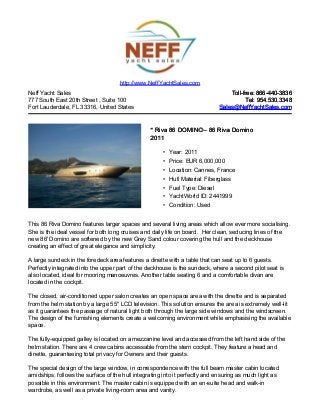 Neff Yacht Sales
777 South East 20th Street , Suite 100
Fort Lauderdale, FL 33316, United States
Toll-free: 866-440-3836Toll-free: 866-440-3836
Tel: 954.530.3348Tel: 954.530.3348
Sales@NeffYachtSales.comSales@NeffYachtSales.com
* Riva 86 DOMINO* Riva 86 DOMINO– 86 Riva Domino– 86 Riva Domino
20112011
• Year: 2011
• Price: EUR 6,000,000
• Location: Cannes, France
• Hull Material: Fiberglass
• Fuel Type: Diesel
• YachtWorld ID: 2441999
• Condition: Used
http://www.NeffYachtSales.com
This 86 Riva Domino features larger spaces and several living areas which allow ever more socialising.
She is the ideal vessel for both long cruises and daily life on board. Her clean, seducing lines of the
new 86' Domino are softened by the new Grey Sand colour covering the hull and the deckhouse
creating an effect of great elegance and simplicity.
A large sundeck in the foredeck area features a dinette with a table that can seat up to 6 guests.
Perfectly integrated into the upper part of the deckhouse is the sundeck, where a second pilot seat is
also located, ideal for mooring manoeuvres. Another table seating 6 and a comfortable divan are
located in the cockpit.
The closed, air-conditioned upper salon creates an open space area with the dinette and is separated
from the helm station by a large 55'' LCD television. This solution ensures the area is extremely well-lit
as it guarantees the passage of natural light both through the large side windows and the windscreen.
The design of the furnishing elements create a welcoming environment while emphasising the available
space.
The fully-equipped galley is located on a mezzanine level and accessed from the left hand side of the
helm station. There are 4 crew cabins accessable from the stern cockpit. They feature a head and
dinette, guaranteeing total privacy for Owners and their guests.
The special design of the large window, in correspondence with the full beam master cabin located
amidships, follows the surface of the hull integrating into it perfectly and ensuring as much light as
possible in this environment. The master cabin is equipped with an en-suite head and walk-in
wardrobe, as well as a private living-room area and vanity.
 