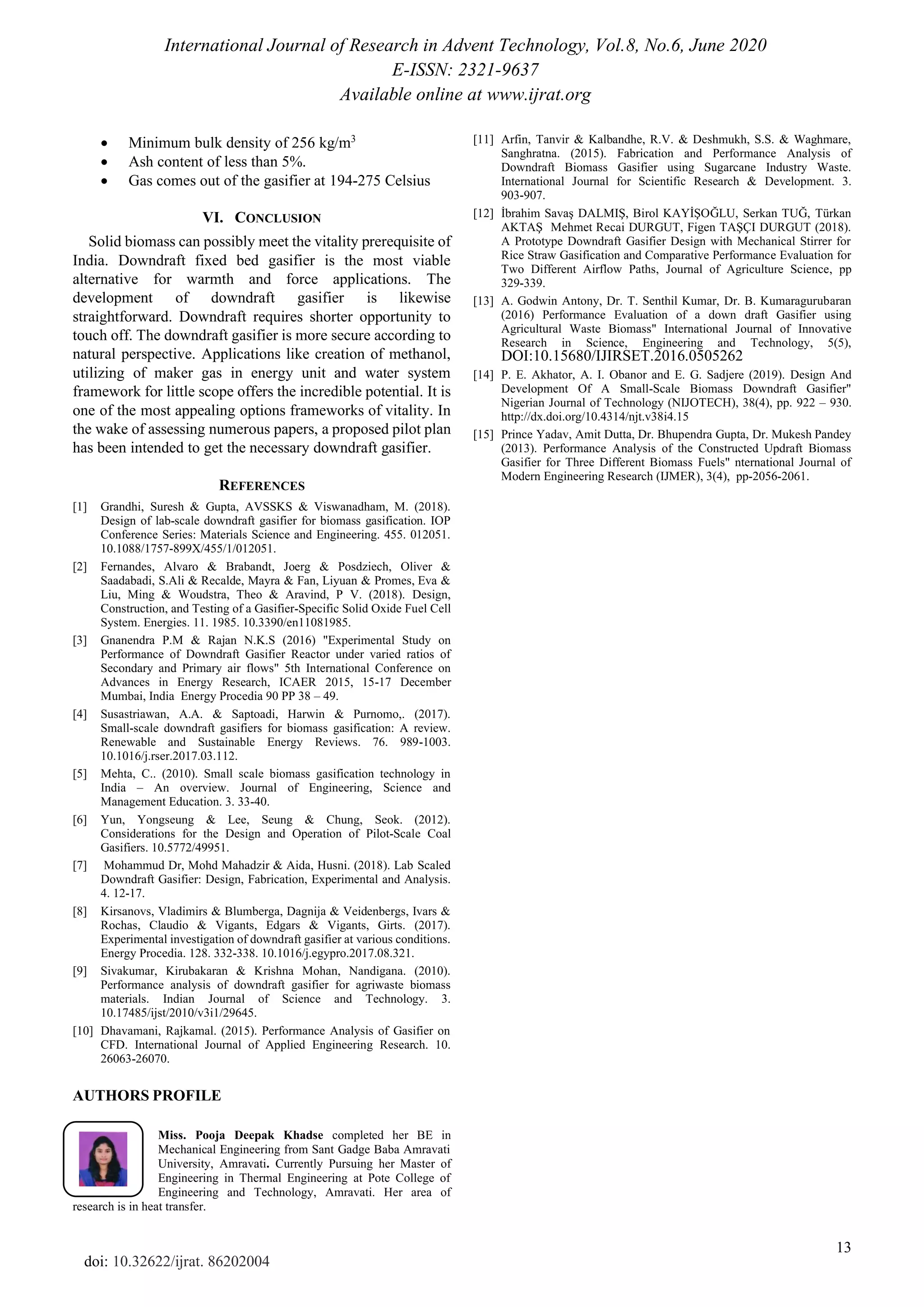International Journal of Research in Advent Technology, Vol.8, No.6, June 2020
E-ISSN: 2321-9637
Available online at www.ijrat.org
13
doi: 10.32622/ijrat. 86202004
• Minimum bulk density of 256 kg/m3
• Ash content of less than 5%.
• Gas comes out of the gasifier at 194-275 Celsius
VI. CONCLUSION
Solid biomass can possibly meet the vitality prerequisite of
India. Downdraft fixed bed gasifier is the most viable
alternative for warmth and force applications. The
development of downdraft gasifier is likewise
straightforward. Downdraft requires shorter opportunity to
touch off. The downdraft gasifier is more secure according to
natural perspective. Applications like creation of methanol,
utilizing of maker gas in energy unit and water system
framework for little scope offers the incredible potential. It is
one of the most appealing options frameworks of vitality. In
the wake of assessing numerous papers, a proposed pilot plan
has been intended to get the necessary downdraft gasifier.
REFERENCES
[1] Grandhi, Suresh & Gupta, AVSSKS & Viswanadham, M. (2018).
Design of lab-scale downdraft gasifier for biomass gasification. IOP
Conference Series: Materials Science and Engineering. 455. 012051.
10.1088/1757-899X/455/1/012051.
[2] Fernandes, Alvaro & Brabandt, Joerg & Posdziech, Oliver &
Saadabadi, S.Ali & Recalde, Mayra & Fan, Liyuan & Promes, Eva &
Liu, Ming & Woudstra, Theo & Aravind, P V. (2018). Design,
Construction, and Testing of a Gasifier-Specific Solid Oxide Fuel Cell
System. Energies. 11. 1985. 10.3390/en11081985.
[3] Gnanendra P.M & Rajan N.K.S (2016) "Experimental Study on
Performance of Downdraft Gasifier Reactor under varied ratios of
Secondary and Primary air flows" 5th International Conference on
Advances in Energy Research, ICAER 2015, 15-17 December
Mumbai, India Energy Procedia 90 PP 38 – 49.
[4] Susastriawan, A.A. & Saptoadi, Harwin & Purnomo,. (2017).
Small-scale downdraft gasifiers for biomass gasification: A review.
Renewable and Sustainable Energy Reviews. 76. 989-1003.
10.1016/j.rser.2017.03.112.
[5] Mehta, C.. (2010). Small scale biomass gasification technology in
India – An overview. Journal of Engineering, Science and
Management Education. 3. 33-40.
[6] Yun, Yongseung & Lee, Seung & Chung, Seok. (2012).
Considerations for the Design and Operation of Pilot-Scale Coal
Gasifiers. 10.5772/49951.
[7] Mohammud Dr, Mohd Mahadzir & Aida, Husni. (2018). Lab Scaled
Downdraft Gasifier: Design, Fabrication, Experimental and Analysis.
4. 12-17.
[8] Kirsanovs, Vladimirs & Blumberga, Dagnija & Veidenbergs, Ivars &
Rochas, Claudio & Vigants, Edgars & Vigants, Girts. (2017).
Experimental investigation of downdraft gasifier at various conditions.
Energy Procedia. 128. 332-338. 10.1016/j.egypro.2017.08.321.
[9] Sivakumar, Kirubakaran & Krishna Mohan, Nandigana. (2010).
Performance analysis of downdraft gasifier for agriwaste biomass
materials. Indian Journal of Science and Technology. 3.
10.17485/ijst/2010/v3i1/29645.
[10] Dhavamani, Rajkamal. (2015). Performance Analysis of Gasifier on
CFD. International Journal of Applied Engineering Research. 10.
26063-26070.
[11] Arfin, Tanvir & Kalbandhe, R.V. & Deshmukh, S.S. & Waghmare,
Sanghratna. (2015). Fabrication and Performance Analysis of
Downdraft Biomass Gasifier using Sugarcane Industry Waste.
International Journal for Scientific Research & Development. 3.
903-907.
[12] İbrahim Savaş DALMIŞ, Birol KAYİŞOĞLU, Serkan TUĞ, Türkan
AKTAŞ Mehmet Recai DURGUT, Figen TAŞÇI DURGUT (2018).
A Prototype Downdraft Gasifier Design with Mechanical Stirrer for
Rice Straw Gasification and Comparative Performance Evaluation for
Two Different Airflow Paths, Journal of Agriculture Science, pp
329-339.
[13] A. Godwin Antony, Dr. T. Senthil Kumar, Dr. B. Kumaragurubaran
(2016) Performance Evaluation of a down draft Gasifier using
Agricultural Waste Biomass" International Journal of Innovative
Research in Science, Engineering and Technology, 5(5),
DOI:10.15680/IJIRSET.2016.0505262
[14] P. E. Akhator, A. I. Obanor and E. G. Sadjere (2019). Design And
Development Of A Small-Scale Biomass Downdraft Gasifier"
Nigerian Journal of Technology (NIJOTECH), 38(4), pp. 922 – 930.
http://dx.doi.org/10.4314/njt.v38i4.15
[15] Prince Yadav, Amit Dutta, Dr. Bhupendra Gupta, Dr. Mukesh Pandey
(2013). Performance Analysis of the Constructed Updraft Biomass
Gasifier for Three Different Biomass Fuels" nternational Journal of
Modern Engineering Research (IJMER), 3(4), pp-2056-2061.
AUTHORS PROFILE
Miss. Pooja Deepak Khadse completed her BE in
Mechanical Engineering from Sant Gadge Baba Amravati
University, Amravati. Currently Pursuing her Master of
Engineering in Thermal Engineering at Pote College of
Engineering and Technology, Amravati. Her area of
research is in heat transfer.
 