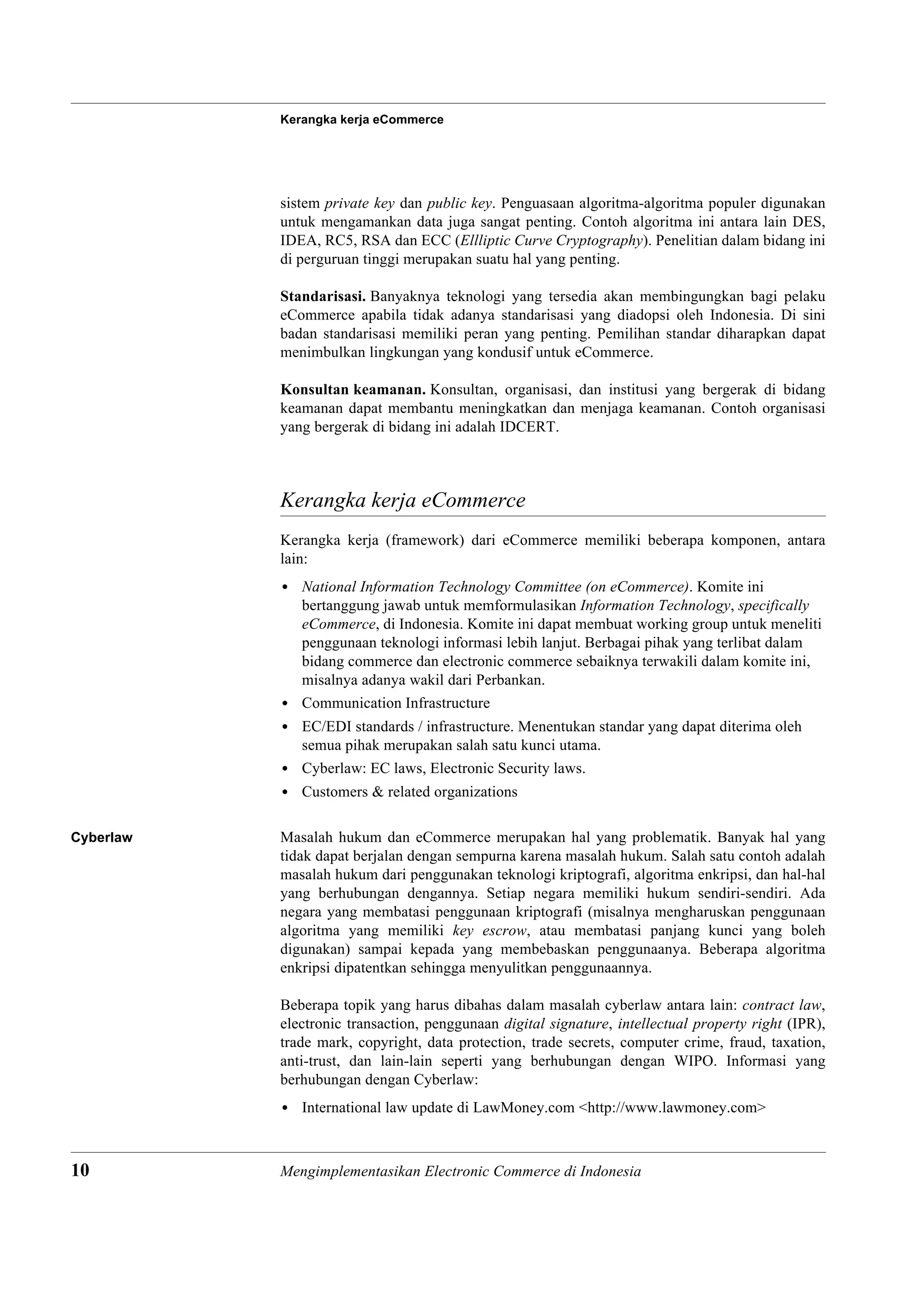 Kerangka kerja eCommerce




           sistem private key dan public key. Penguasaan algoritma-algoritma populer digunakan
           untuk mengamankan data juga sangat penting. Contoh algoritma ini antara lain DES,
           IDEA, RC5, RSA dan ECC (Ellliptic Curve Cryptography). Penelitian dalam bidang ini
           di perguruan tinggi merupakan suatu hal yang penting.

           Standarisasi. Banyaknya teknologi yang tersedia akan membingungkan bagi pelaku
           eCommerce apabila tidak adanya standarisasi yang diadopsi oleh Indonesia. Di sini
           badan standarisasi memiliki peran yang penting. Pemilihan standar diharapkan dapat
           menimbulkan lingkungan yang kondusif untuk eCommerce.

           Konsultan keamanan. Konsultan, organisasi, dan institusi yang bergerak di bidang
           keamanan dapat membantu meningkatkan dan menjaga keamanan. Contoh organisasi
           yang bergerak di bidang ini adalah IDCERT.



           Kerangka kerja eCommerce
           Kerangka kerja (framework) dari eCommerce memiliki beberapa komponen, antara
           lain:
           • National Information Technology Committee (on eCommerce). Komite ini
             bertanggung jawab untuk memformulasikan Information Technology, specifically
             eCommerce, di Indonesia. Komite ini dapat membuat working group untuk meneliti
             penggunaan teknologi informasi lebih lanjut. Berbagai pihak yang terlibat dalam
             bidang commerce dan electronic commerce sebaiknya terwakili dalam komite ini,
             misalnya adanya wakil dari Perbankan.
           • Communication Infrastructure
           • EC/EDI standards / infrastructure. Menentukan standar yang dapat diterima oleh
             semua pihak merupakan salah satu kunci utama.
           • Cyberlaw: EC laws, Electronic Security laws.
           • Customers & related organizations

Cyberlaw   Masalah hukum dan eCommerce merupakan hal yang problematik. Banyak hal yang
           tidak dapat berjalan dengan sempurna karena masalah hukum. Salah satu contoh adalah
           masalah hukum dari penggunakan teknologi kriptografi, algoritma enkripsi, dan hal-hal
           yang berhubungan dengannya. Setiap negara memiliki hukum sendiri-sendiri. Ada
           negara yang membatasi penggunaan kriptografi (misalnya mengharuskan penggunaan
           algoritma yang memiliki key escrow, atau membatasi panjang kunci yang boleh
           digunakan) sampai kepada yang membebaskan penggunaanya. Beberapa algoritma
           enkripsi dipatentkan sehingga menyulitkan penggunaannya.

           Beberapa topik yang harus dibahas dalam masalah cyberlaw antara lain: contract law,
           electronic transaction, penggunaan digital signature, intellectual property right (IPR),
           trade mark, copyright, data protection, trade secrets, computer crime, fraud, taxation,
           anti-trust, dan lain-lain seperti yang berhubungan dengan WIPO. Informasi yang
           berhubungan dengan Cyberlaw:
           • International law update di LawMoney.com <http://www.lawmoney.com>



10         Mengimplementasikan Electronic Commerce di Indonesia
 